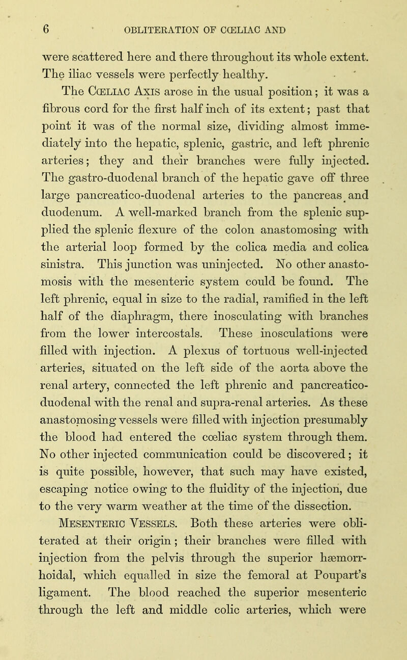 were scattered here and there throughout its whole extent. The ihac vessels were perfectly healthy. The CcELiAG Axis arose in the usual position; it was a fibrous cord for the first half inch of its extent; past that point it was of the normal size, dividing almost imme- diately into the hepatic, splenic, gastric, and left phrenic arteries; they and their branches were fully injected. The gastro-duodenal branch of the hepatic gave off three large pancreatico-duodenal arteries to the pancreas and duodenum. A well-marked branch from the splenic sup- plied the splenic flexure of the colon anastomosing with the arterial loop formed by the colica media and colica sinistra. This junction was uninjected. No other anasto- mosis with the mesenteric system could be found. The left phrenic, equal in size to the radial, ramified in the left half of the diaphragm, there inosculating with branches from the lower intercostals. These inosculations were filled with injection. A plexus of tortuous well-injected arteries, situated on the left side of the aorta above the renal artery, connected the left phrenic and pancreatico- duodenal with the renal and supra-renal arteries. As these anastomosing vessels were filled with injection presumably the blood had entered the coeliac system through them. No other injected communication could be discovered; it is quite possible, however, that such may have existed, escaping notice owing to the fluidity of the injection, due to the very warm weather at the time of the dissection. Mesenteric Vessels. Both these arteries were obli- terated at their origin; their branches were filled with injection from the pelvis through the superior haemorr- hoidal, which equalled in size the femoral at Poupart's ligament. The blood reached the superior mesenteric through the left and middle colic arteries, which were