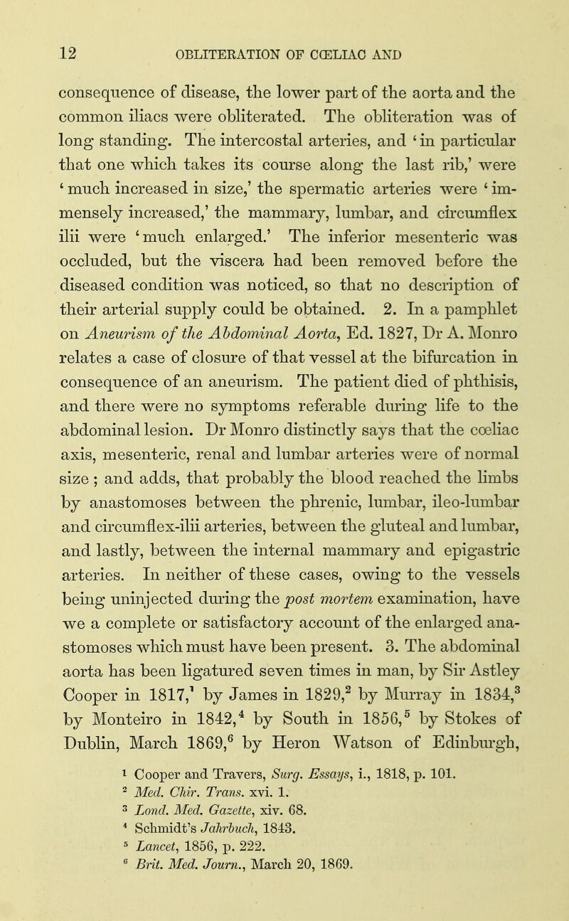 consequence of disease, the lower part of the aorta and the common iliacs were obliterated. The obliteration was of long standing. The intercostal arteries, and ' in particular that one which takes its course along the last rib,' were ' much increased in size,' the spermatic arteries were ' im- mensely increased,' the mammary, lumbar, and circumflex ilii were 'much enlarged.' The inferior mesenteric was occluded, but the viscera had been removed before the diseased condition was noticed, so that no description of their arterial supply could be obtained. 2. In a pamphlet on Aneurism of the Abdominal Aorta, Ed. 1827, Dr A. Monro relates a case of closure of that vessel at the bifurcation in consequence of an aneurism. The patient died of phthisis, and there were no symptoms referable during life to the abdominal lesion. Dr Monro distinctly says that the coeliac axis, mesenteric, renal and lumbar arteries were of normal size ; and adds, that probably the blood reached the limbs by anastomoses between the phrenic, lumbar, ileo-lumbar and circumflex-ilii arteries, between the gluteal and lumbar, and lastly, between the internal mammary and epigastric arteries. In neither of these cases, owing to the vessels being uninjected during the post mortem examination, have we a complete or satisfactory account of the enlarged ana- stomoses which must have been present. 3. The abdominal aorta has been ligatured seven times in man, by Sir Astley Cooper in 1817,' by James in 1829,^ by Murray in 1834,^ by Monteiro in 1842,* by South in 1856,^ by Stokes of Dublin, March 1869,^ by Heron Watson of Edinbm-gh, 1 Cooper and Travers, Surg. Essays, i., 1818, p. 101. ^ Med. Chir. Trans, xvi. 1. 3 Lond. Med. Gazette, xiv. 68. ^ Schmidt's Jahrhucli, 1843. 5 Lancet, 1856, p. 222. ^ Bnt. Med. Journ., March 20, 1869.