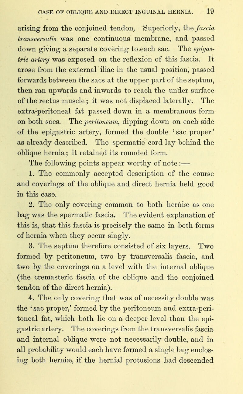 arising from the conjoined tendon. Superiorly, the fascia transversalis was one continuous membrane, and passed down giving a separate covering to ^ach sac. The epigas- tric artery was exposed on the reflexion of this fascia. It arose from the external iliac in the usual position, passed forwards between the sacs at the upper part of the septum, then ran upwards and inwards to reach the under surface of the rectus muscle; it was not displaced laterally. The extra-peritoneal fat passed down in a membranous form on both sacs. The peritoneum, dipping down on each side of the epigastric artery, formed the double ' sac proper' as already described. The spermatic cord lay behind the oblique hernia; it retained its rounded form. The following points appear worthy of note :— 1. The commonly accepted description of the course and coverings of the oblique and direct hernia held good in this case. 2. The only covering common to both heriiiae as one bag was the spermatic fascia. The evident explanation of this is, that this fascia is precisely the same in both forms of hernia when they occur singly. 3. The septum therefore consisted of six layers. Two formed by peritoneum, two by transversalis fascia, and two by the coverings on a level with the internal oblique (the cremasteric fascia of the oblique and the conjoined tendon of the direct hernia). 4. The only covering that was of necessity double was the ' sac proper,' formed by the peritoneum and extra-peri- toneal fat, which both lie on a deeper level than the epi- gastric artery. The coverings from the transversalis fascia and internal oblique were not necessarily double, and in all probability would each have formed a single bag enclos- ing both hernia, if the hernial protusions had descended