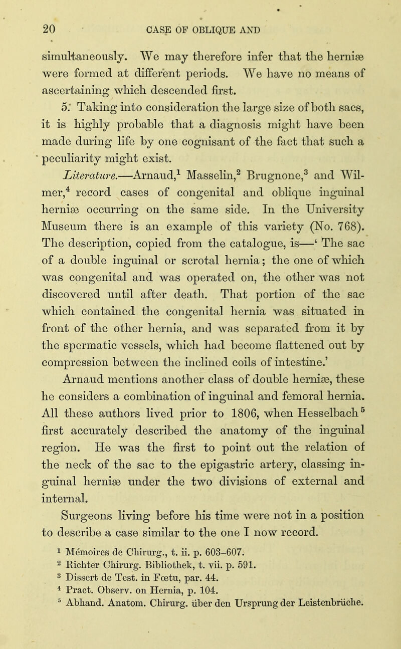 simultaneously. We may therefore infer that the hernise were formed at different periods. We have no means of ascertaining which descended first. 5; Taking into consideration the large size of both sacs, it is highly probable that a diagnosis might have been made during life by one cognisant of the fact that such a peculiarity might exist. Literature.—Arnaud,-^ Masselin,^ Brugnone,^ and Wil- mer,^ record cases of congenital and oblique inguinal herniee occurring on the same side. In the University Museum there is an example of this variety (No. 768). The description, copied from the catalogue, is—' The sac of a double inguinal or scrotal hernia; the one of which was congenital and was operated on, the other was not discovered until after death. That portion of the sac which contained the congenital hernia was situated in front of the other hernia, and was separated from it by the spermatic vessels, which had become flattened out by compression between the inclined coils of intestine.' Arnaud mentions another class of double hernise, these he considers a combination of inguinal and femoral hernia. All these authors lived prior to 1806, when Hesselbach^ first accurately described the anatomy of the inguinal region. He was the first to point out the relation of the neck of the sac to the epigastric artery, classing in- guinal hernise under the two divisions of external and internal. Surgeons living before his time were not in a position to describe a case similar to the one I now record. 1 Memoires de Chirurg., t. ii. p. 603-607. 2 Eichter Chirurg. Bibliothek, t. vii. p. 591. ^ Dissert de Test, in Foetu, par. 44. * Pract. Observ. on Hernia, p. 104. ^ Abhand. Anatom. Chirurg. liber den Ursprung der LeistenbrUche.