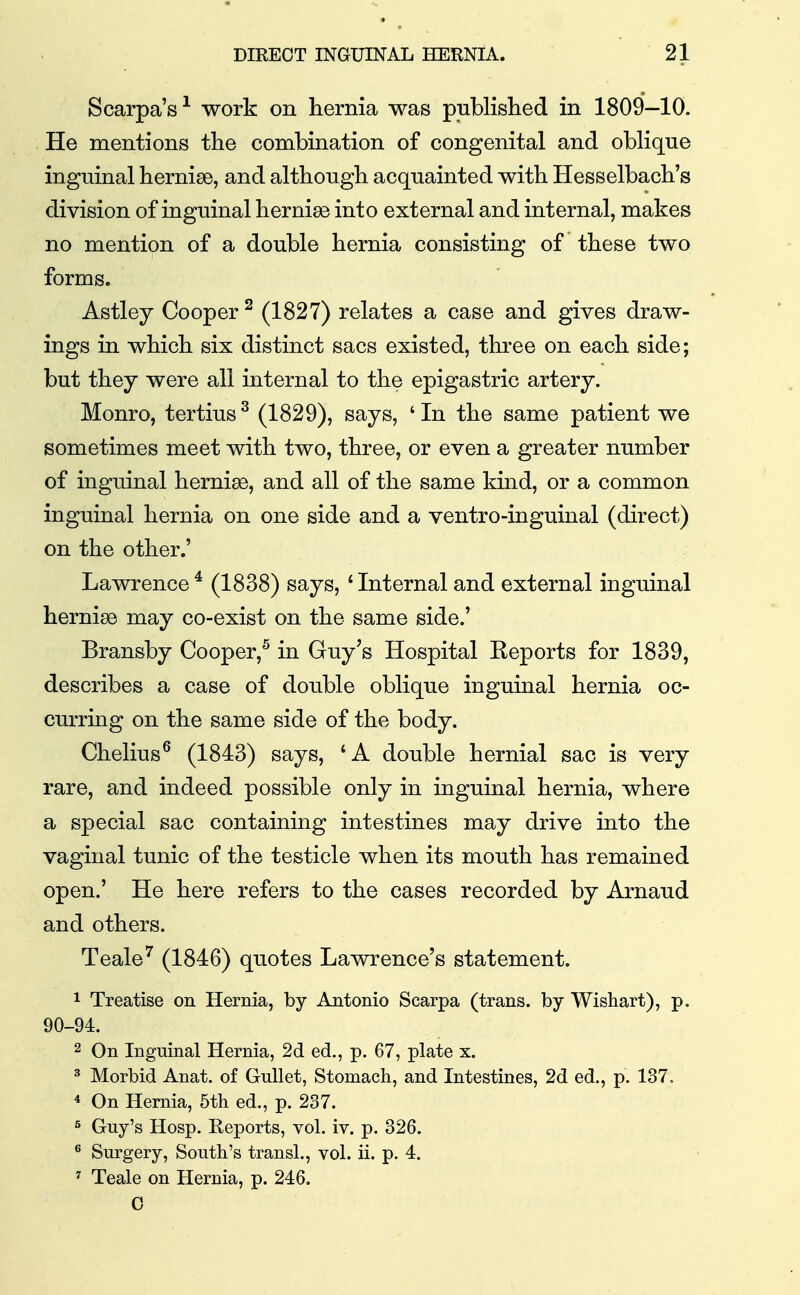 Scarpa's^ work on hernia was published in 1809—10. He mentions the combination of congenital and oblique inguinal hernise, and although acquainted with Hesselbach's division of inguinal hernise into external and internal, makes no mention of a double hernia consisting of these two forms. Astley Cooper ^ (1827) relates a case and gives draw- ings in which six distinct sacs existed, three on each side; but they were all internal to the epigastric artery. Monro, tertius^ (1829), says, 'In the same patient we sometimes meet with two, three, or even a greater number of inguinal hernise, and all of the same kind, or a common inguinal hernia on one side and a ventro-inguinal (direct) on the other.' Lawrence ^ (1838) says, ' Internal and external inguinal hernige may co-exist on the same side.' Bransby Cooper,^ in Guy's Hospital Reports for 1839, describes a case of double oblique inguinal hernia oc- curring on the same side of the body. Chelius^ (1843) says, 'A double hernial sac is very rare, and indeed possible only in inguinal hernia, where a special sac containing intestines may drive into the vaginal tunic of the testicle when its mouth has remained open.' He here refers to the cases recorded by Arnaud and others. Teale^ (1846) quotes Lawrence's statement. 1 Treatise on Hernia, by Antonio Scarpa (trans, by Wishart), p. 90-94. 2 On Inguinal Hernia, 2d ed., p. 67, plate x. ^ Morbid Anat. of Gullet, Stomach, and Intestines, 2d ed., p. 137. * On Hernia, 5tli ed., p. 237. 5 Guy's Hosp. Reports, vol. iv. p. 326. ^ Surgery, South's transl., vol. ii. p. 4. ' Teale on Hernia, p. 246. 0