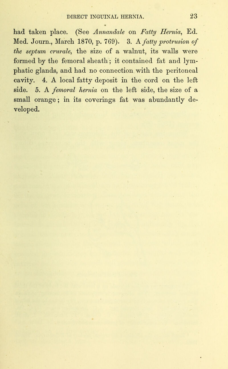 had taken place. (See Annandale on Fatty Hernia^ Ed. Med. Jonrn., March 1870, p. 769). 3. A fatty protrusion of the septum crurale^ the size of a walnut, its walls were formed by the femoral sheath; it contained fat and lym- phatic glands, and had no connection with the peritoneal cavity. 4. A local fatty deposit in the cord on the left side. 5. A femoral hernia on the left side, the size of a small orange; in its coverings fat was abundantly de- veloped.