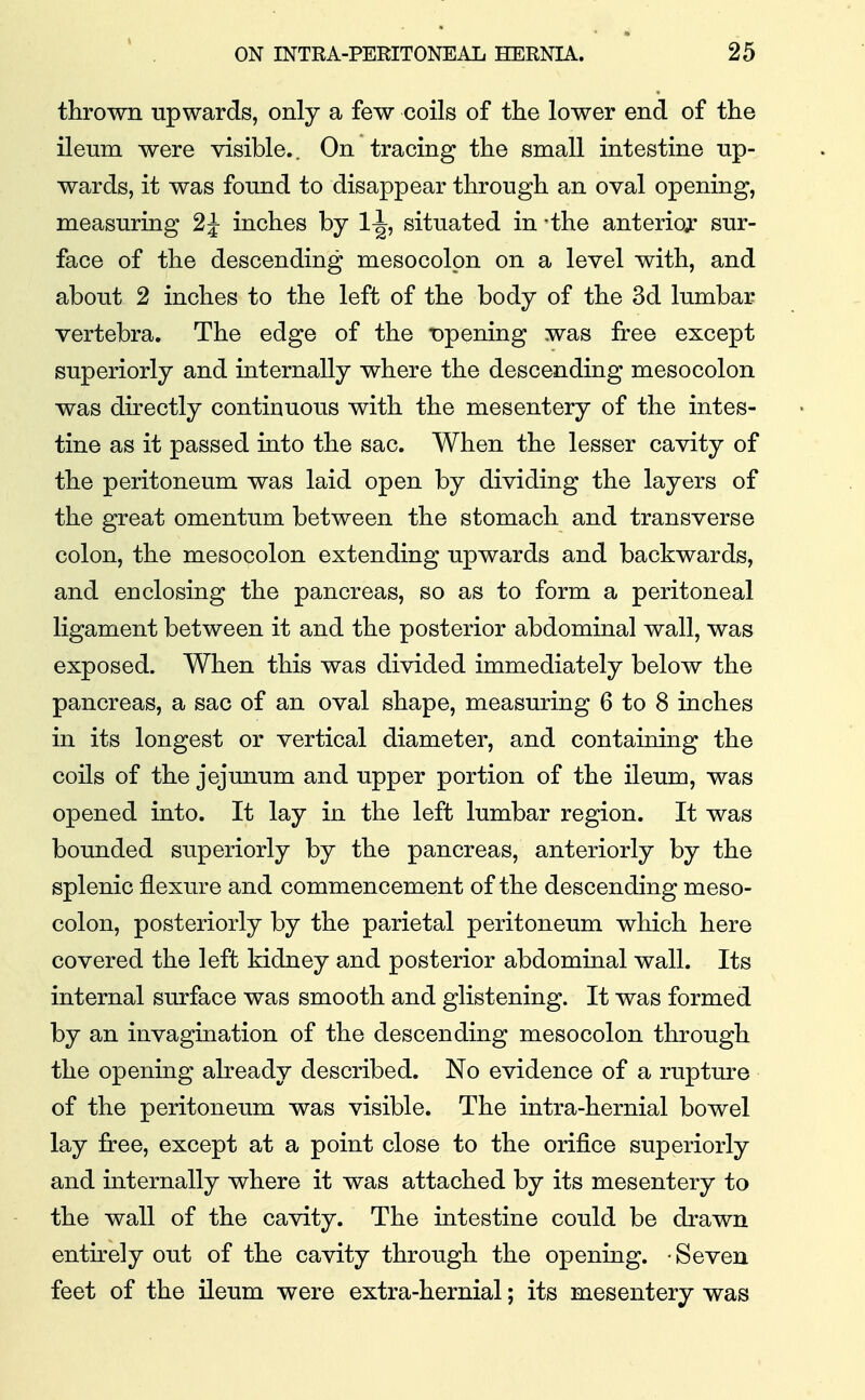 thrown upwards, only a few coils of the lower end of the ileum were visible.. On tracing the small intestine up- wards, it was found to disappear through an oval opening, measuring 2^ inches by 11, situated in -the anterior sur- face of the descending mesocolon on a level with, and about 2 inches to the left of the body of the 3d lumbar vertebra. The edge of the Dpening was free except superiorly and internally where the descending mesocolon was directly continuous with the mesentery of the intes- tine as it passed into the sac. When the lesser cavity of the peritoneum was laid open by dividing the layers of the great omentum between the stomach and transverse colon, the mesocolon extending upwards and backwards, and enclosing the pancreas, so as to form a peritoneal ligament between it and the posterior abdominal wall, was exposed. When this was divided immediately below the pancreas, a sac of an oval shape, measuring 6 to 8 inches in its longest or vertical diameter, and containing the coils of the jejunum and upper portion of the ileum, was opened into. It lay in the left lumbar region. It was bounded superiorly by the pancreas, anteriorly by the splenic flexure and commencement of the descending meso- colon, posteriorly by the parietal peritoneum which here covered the left kidney and posterior abdominal wall. Its internal surface was smooth and glistening. It was formed by an invagination of the descending mesocolon through the opening already described. No evidence of a rupture of the peritoneum was visible. The intra-hernial bowel lay free, except at a point close to the orifice superiorly and internally where it was attached by its mesentery to the wall of the cavity. The intestine could be drawn entirely out of the cavity through the opening. • Seven feet of the ileum were extra-hernial; its mesentery was