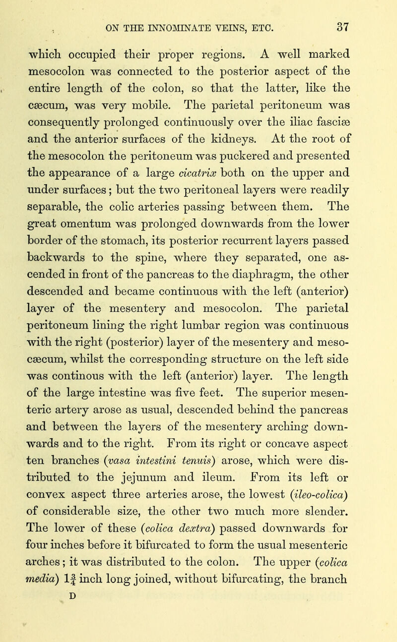 which occupied their proper regions. A well marked mesocolon was connected to the posterior aspect of the entire length of the colon, so that the latter, like the csecum, was very mobile. The parietal peritoneum was consequently prolonged continuously over the iliac fasciae and the anterior surfaces of the kidneys. At the root of the mesocolon the peritoneum was puckered and presented the appearance of a large cicatrix both on the upper and under surfaces; but the two peritoneal layers were readily separable, the colic arteries passing between them. The great omentum was prolonged downwards from the lower border of the stomach, its posterior recurrent layers passed backwards to the spine, where they separated, one as- cended in front of the pancreas to the diaphragm, the other descended and became continuous with the left (anterior) layer of the mesentery and mesocolon. The parietal peritoneum lining the right lumbar region was continuous with the right (posterior) layer of the mesentery and meso- csecum, whilst the corresponding structure on the left side was continous with the left (anterior) layer. The length of the large intestine was five feet. The superior mesen- teric artery arose as usual, descended behind the pancreas and between the layers of the mesentery arching down- wards and to the right. From its right or concave aspect ten branches (vasa intestini tenuis) arose, which were dis- tributed to the jejunum and ileum. From its left or convex aspect three arteries arose, the lowest (ileo-colica) of considerable size, the other two much more slender. The lower of these (coUca dextra) passed downwards for four inches before it bifurcated to form the usual mesenteric arches; it was distributed to the colon. The upper (colica media) 1| inch long joined, without bifurcating, the branch D