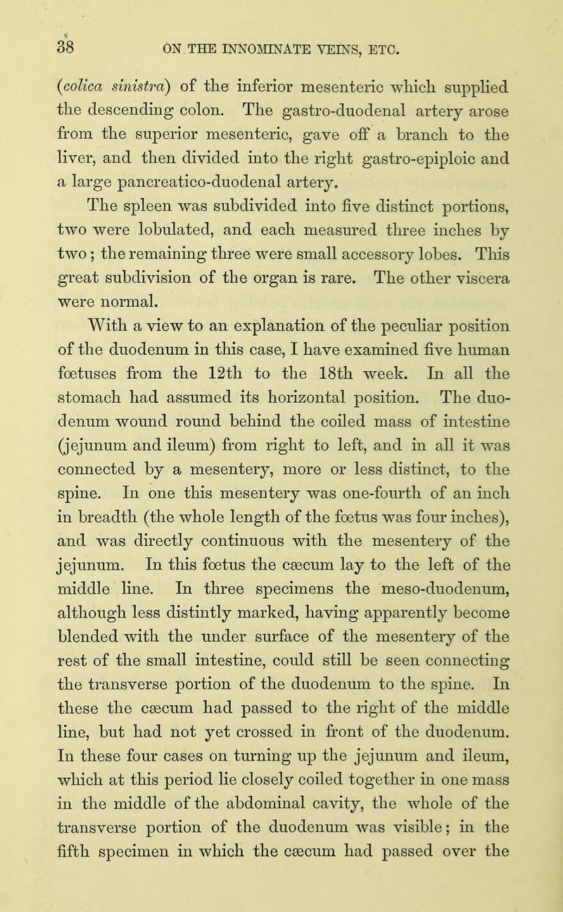 (coUca sinistra) of tlie inferior mesenteric -which supphed the descending colon. The gastro-duodenal artery arose from the superior mesenteric, gave off a branch to the liver, and then divided into the right gastro-epiploic and a large pancreatico-duodenal artery. The spleen was subdivided into five distinct portions, two were lobulated, and each measured three inches by two ; the remaining three were small accessory lobes. This great subdivision of the organ is rare. The other viscera were normal. With a view to an explanation of the peculiar position of the duodenum in this case, I have examined five human foetuses from the 12th to the 18th week. In all the stomach had assumed its horizontal position. The duo- denum wound round behind the coiled mass of intestine (jejunum and ileum) from right to left, and in all it was connected by a mesentery, more or less distinct, to the spine. In one this mesentery was one-fourth of an inch in breadth (the whole length of the foetus was four inches), and was directly continuous with the mesentery of the jejunum. In this foetus the caecum lay to the left of the middle line. In three specimens the meso-duodenum, although less distintly marked, having apparently become blended with the under surface of the mesentery of the rest of the small intestine, could still be seen connecting the transverse portion of the duodenum to the spine. In these the caecum had passed to the right of the middle line, but had not yet crossed in front of the duodenum. In these four cases on turning up the jejunum and ileum, which at this period lie closely coiled together in one mass in the middle of the abdominal cavity, the whole of the transverse portion of the duodenum was visible; in the fifth specimen in which the caecum had passed over the