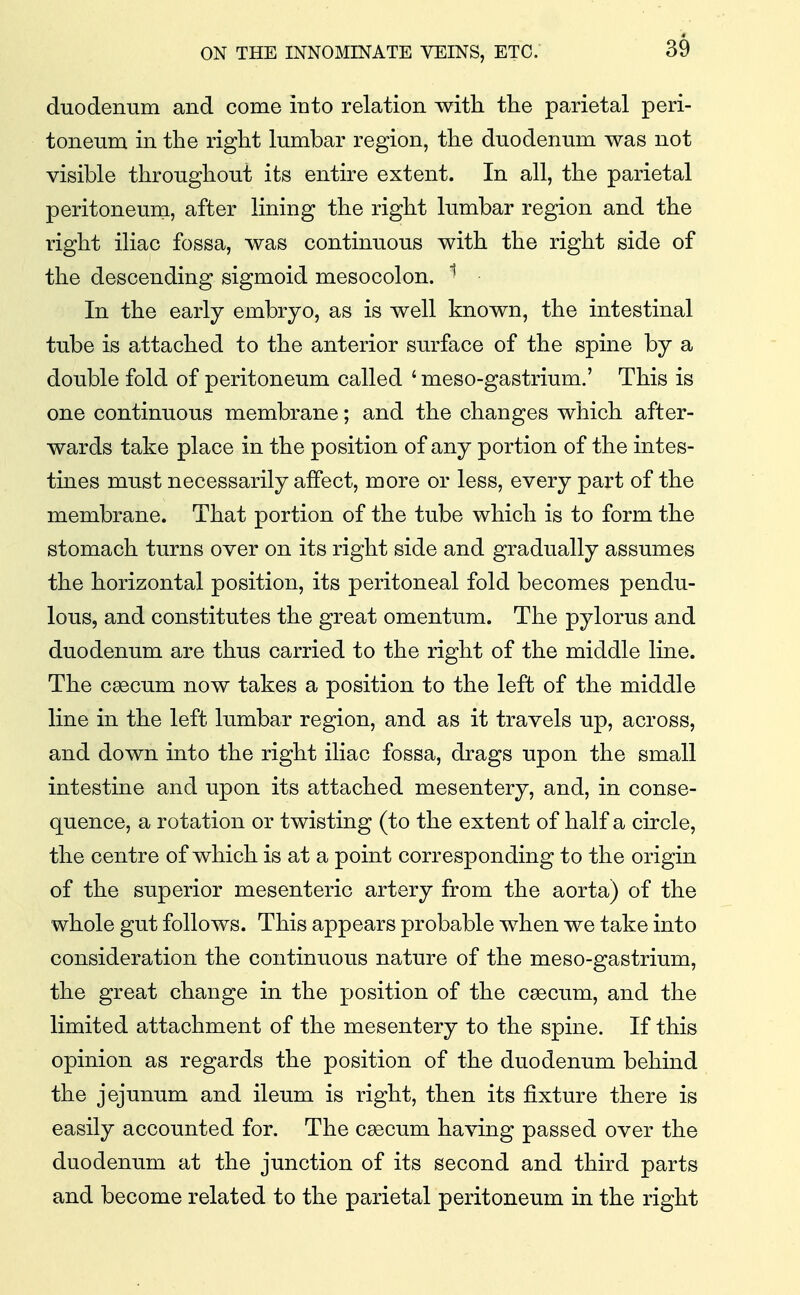 duodenum and come into relation with the parietal peri- toneum in the right lumbar region, the duodenum was not visible throughout its entire extent. In all, the parietal peritoneuni, after lining the right lumbar region and the right iliac fossa, was continuous with the right side of the descending sigmoid mesocolon. ^ In the early embryo, as is well known, the intestinal tube is attached to the anterior surface of the spine by a double fold of peritoneum called ' meso-gastrium.' This is one continuous membrane; and the changes which after- wards take place in the position of any portion of the intes- tines must necessarily affect, more or less, every part of the membrane. That portion of the tube which is to form the stomach turns over on its right side and gradually assumes the horizontal position, its peritoneal fold becomes pendu- lous, and constitutes the great omentum. The pylorus and duodenum are thus carried to the right of the middle line. The caecum now takes a position to the left of the middle line in the left lumbar region, and as it travels up, across, and down into the right iliac fossa, drags upon the small intestine and upon its attached mesentery, and, in conse- quence, a rotation or twisting (to the extent of half a circle, the centre of which is at a point corresponding to the origin of the superior mesenteric artery from the aorta) of the whole gut follows. This appears probable when we take into consideration the continuous nature of the meso-gastrium, the great change in the position of the c^cum, and the limited attachment of the mesentery to the spine. If this opinion as regards the position of the duodenum behind the jejunum and ileum is right, then its fixture there is easily accounted for. The caecum having passed over the duodenum at the junction of its second and third parts and become related to the parietal peritoneum in the right