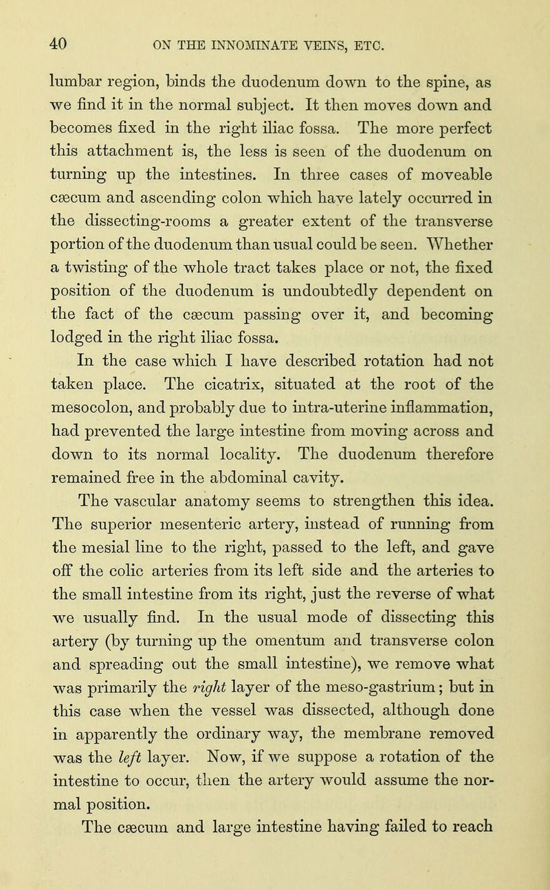 lumbar region, binds the duodenum down to the spine, as we find it in the normal subject. It then moves down and becomes fixed in the right iliac fossa. The more perfect this attachment is, the less is seen of the duodenum on turning up the intestines. In three cases of moveable caecum and ascending colon which have lately occurred in the dissecting-rooms a greater extent of the transverse portion of the duodenum than usual could be seen. Whether a twisting of the whole tract takes place or not, the fixed position of the duodenum is undoubtedly dependent on the fact of the caecum passing over it, and becoming lodged in the right iliac fossa. In the case which I have described rotation had not taken place. The cicatrix, situated at the root of the mesocolon, and probably due to intra-uterine inflammation, had prevented the large intestine from moving across and down to its normal locality. The duodenum therefore remained free in the abdominal cavity. The vascular anatomy seems to strengthen this idea. The superior mesenteric artery, instead of running from the mesial line to the right, passed to the left, and gave off the colic arteries from its left side and the arteries to the small intestine from its right, just the reverse of what we usually find. In the usual mode of dissecting this artery (by turning up the omentum and transverse colon and spreading out the small intestine), we remove what was primarily the rigid layer of the meso-gastrium; but in this case when the vessel was dissected, although done in apparently the ordinary way, the membrane removed was the left layer. Now, if we suppose a rotation of the intestine to occur, then the artery would assume the nor- mal position. The caecum and large intestine having failed to reach