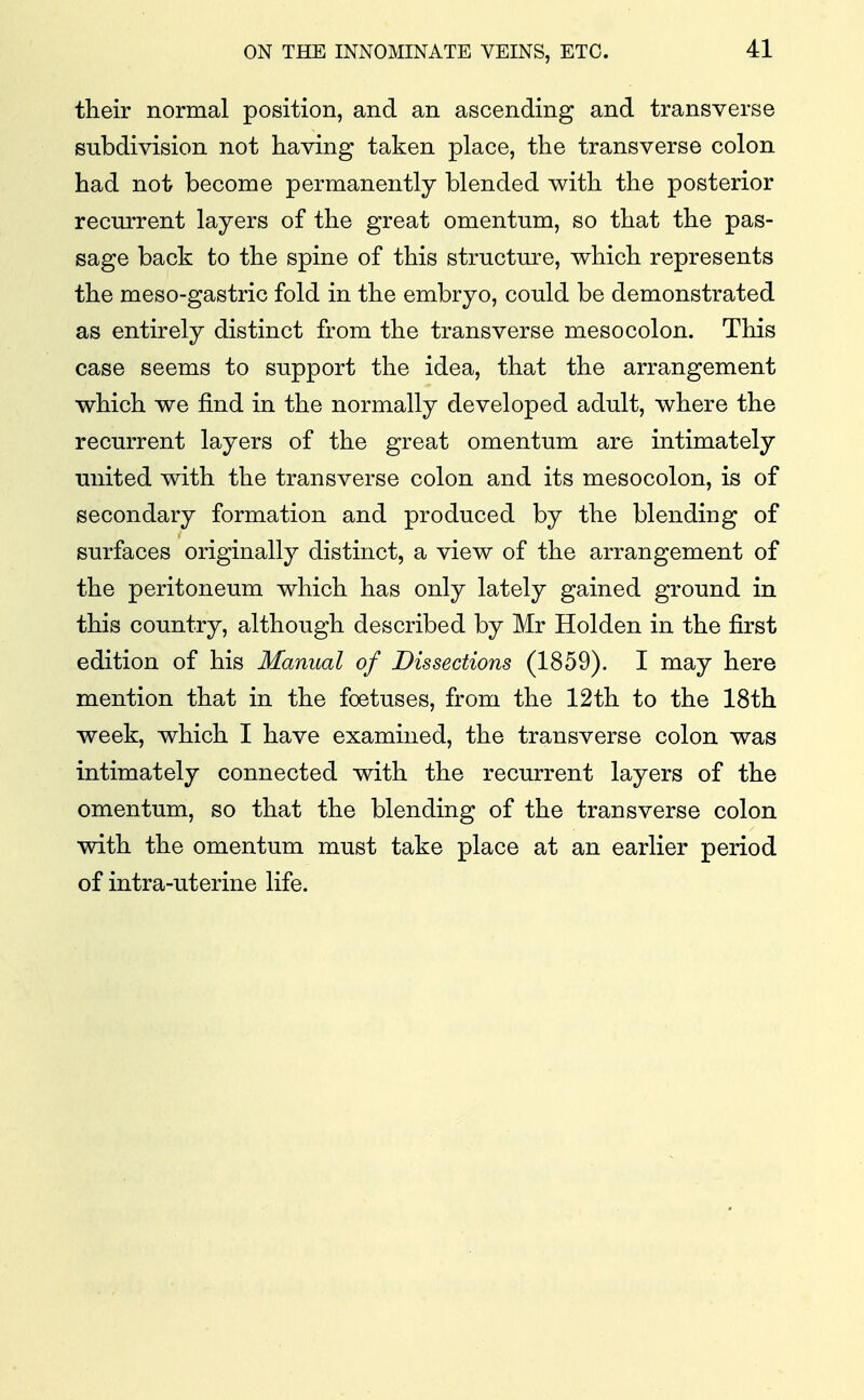 their normal position, and an ascending and transverse subdivision not having taken place, the transverse colon had not become permanently blended with the posterior recurrent layers of the great omentum, so that the pas- sage back to the spine of this structure, which represents the meso-gastric fold in the embryo, could be demonstrated as entirely distinct from the transverse mesocolon. This case seems to support the idea, that the arrangement which we find in the normally developed adult, where the recurrent layers of the great omentum are intimately united with the transverse colon and its mesocolon, is of secondary formation and produced by the blending of surfaces originally distinct, a view of the arrangement of the peritoneum which has only lately gained ground in this country, although described by Mr Holden in the first edition of his Manual of Dissections (1859). I may here mention that in the foetuses, from the 12th to the 18th week, which I have examined, the transverse colon was intimately connected with the recurrent layers of the omentum, so that the blending of the transverse colon with the omentum must take place at an earlier period of intra-uterine life.