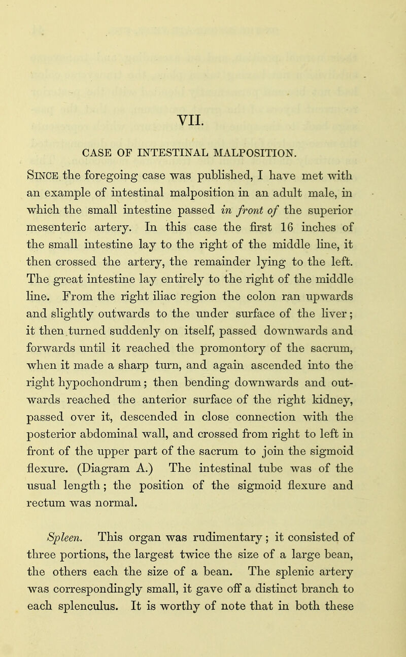 CASE OF INTESTINAL MALPOSITION. Since tlie foregoing case was published, I have met with an example of intestinal malposition in an adult male, in which the small intestine passed in front of the superior mesenteric artery. In this case the first 16 inches of the small intestine lay to the right of the middle line, it then crossed the artery, the remainder lying to the left. The great intestine lay entirely to the right of the middle line. From the right iliac region the colon ran upwards and slightly outwards to the under surface of the liver; it then turned suddenly on itself, passed downwards and forwards until it reached the promontory of the sacrum, when it made a sharp turn, and again ascended into the right hypochondrum; then bending downwards and out- wards reached the anterior surface of the right kidney, passed over it, descended in close connection with the posterior abdominal wall, and crossed from right to left in front of the upper part of the sacrum to join the sigmoid flexure. (Diagram A.) The intestinal tube was of the usual length; the position of the sigmoid flexure and rectum was normal. Spleen. This organ was rudimentary ; it consisted of three portions, the largest twice the size of a large bean, the others each the size of a bean. The splenic artery was correspondingly small, it gave off a distinct branch to each splenculus. It is worthy of note that in both these