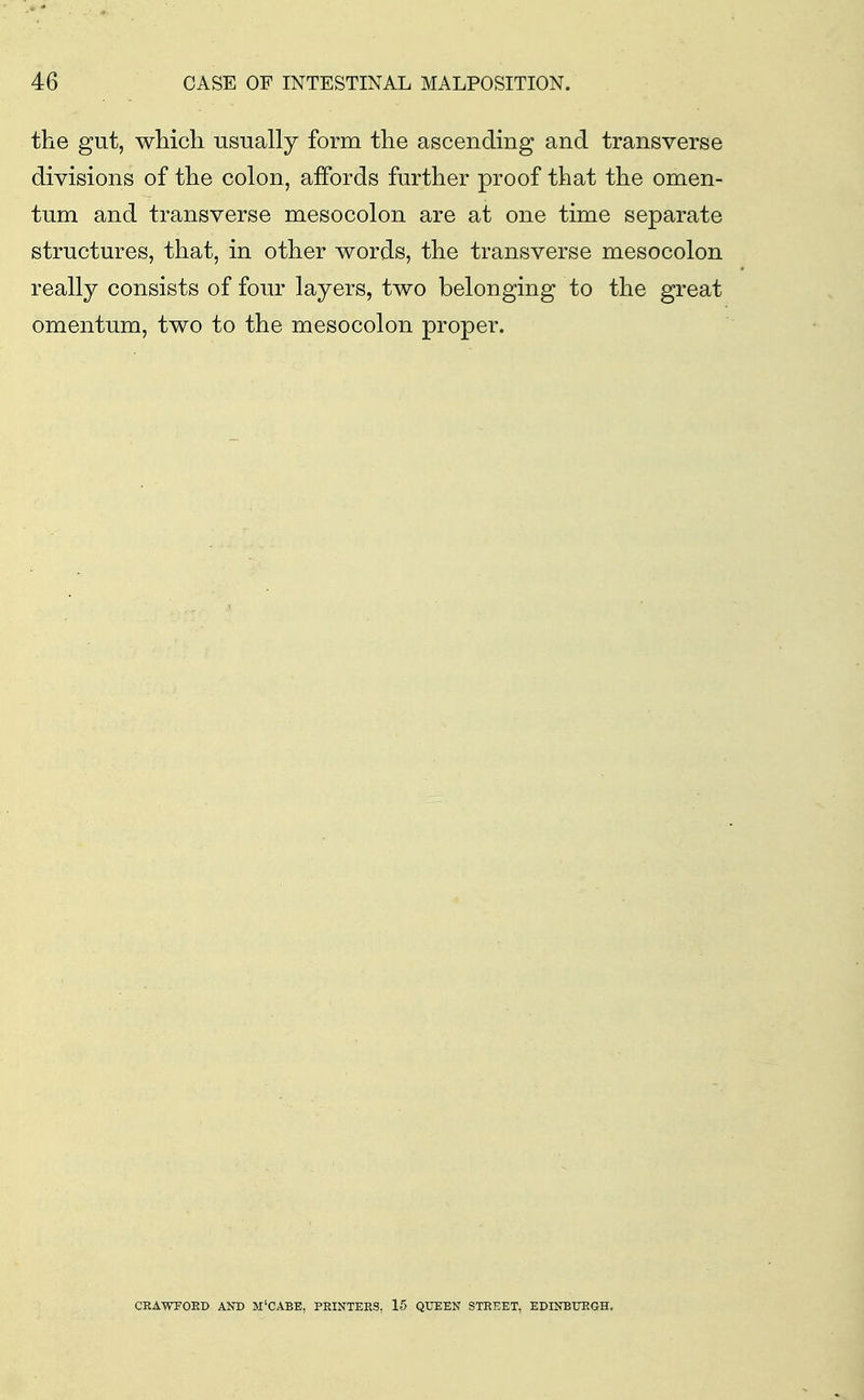the gut, which usually form the ascending and transverse divisions of the colon, affords further proof that the omen- tum and transverse mesocolon are at one time separate structures, that, in other words, the transverse mesocolon really consists of four layers, two belonging to the great omentum, two to the mesocolon proper. CRAWrOED AND M'CABE, PRINTERS, 15 QUEEN STREET, EDINBURGH.