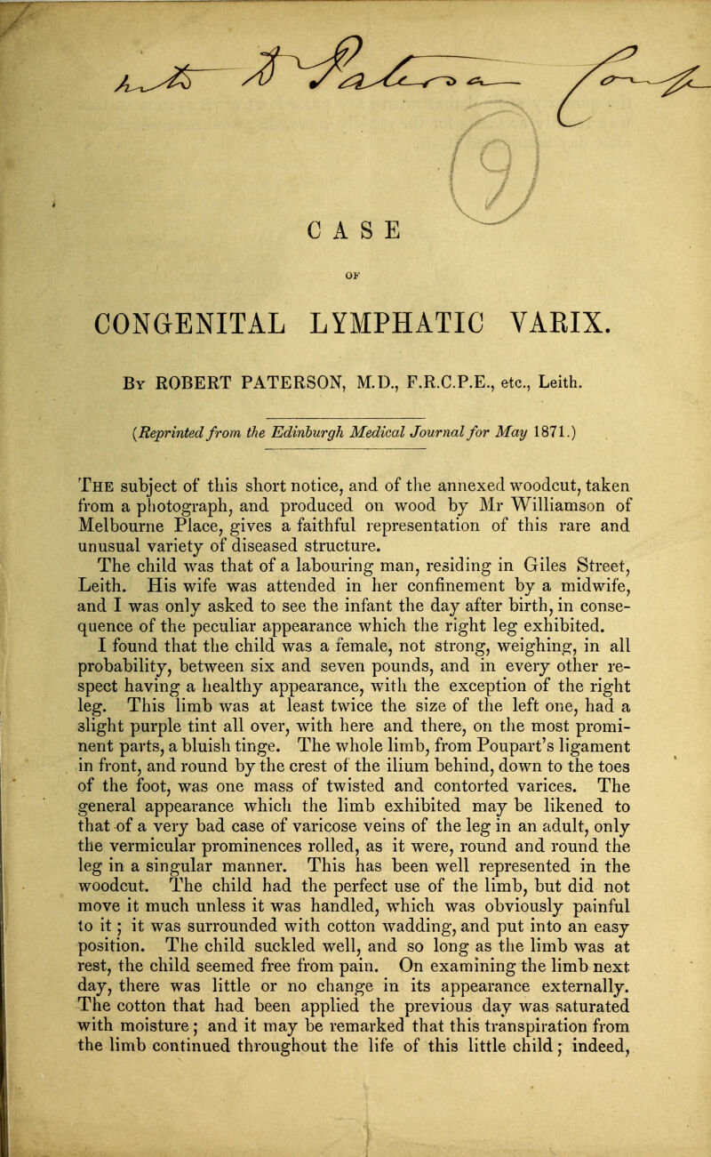 OF CONGENITAL LYMPHATIC VARIX. By ROBERT PATERSON, M.D., F.R.C.P.E., etc., Leith. {Reprinted from the Edinburgh Medical Journal for May 1871.) The subject of tliis short notice, and of the annexed woodcut, taken from a photograph, and produced on wood by Mr Williamson of Melbourne Place, gives a faithful representation of this rare and unusual variety of diseased structure. The child was that of a labouring man, residing in Giles Street, Leith. His wife was attended in her confinement by a midwife, and I was only asked to see the infant the day after birth, in conse- quence of the peculiar appearance which the right leg exhibited. I found that the child was a female, not strong, weighing, in all probability, between six and seven pounds, and in every other re- spect having a healthy appearance, with the exception of the right leg. This limb was at least twice the size of the left one, had a slight purple tint all over, with here and there, on the most promi- nent parts, a bluish tinge. The whole limb, from Poupart's ligaaient in front, and round by the crest of the ilium behind, down to the toes of the foot, was one mass of twisted and contorted varices. The general appearance which the limb exhibited may be likened to that of a very bad case of varicose veins of the leg in an adult, only the vermicular prominences rolled, as it were, round and round the leg in a singular manner. This has been well represented in the woodcut. The child had the perfect use of the limb, but did not move it much unless it was handled, which was obviously painful to it; it was surrounded with cotton wadding, and put into an easy position. The child suckled well, and so long as the limb was at rest, the child seemed free from pain. On examining the limb next day, there was little or no change in its appearance externally. The cotton that had been applied the previous day was saturated with moisture; and it may be remarked that this transpiration from the limb continued throughout the life of this little child,' indeed,