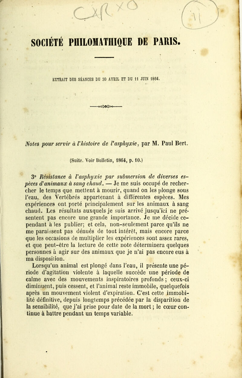 5cB SOCIÉTÉ PHILOMATHIQUE DE PARIS. Notes pour servir à l'histoire de l'asphyxie, par M. Paul Bert. 3° Résistance à Vasphyxie par submersion de diverses es- pèces $ animaux à sang chaud, — Je me suis occupé de recher- cher le temps que mettent à mourir, quand on les plonge sous l'eau, des Vertébrés appartenant à différentes espèces. Mes expériences ont porté principalement sur les animaux à sang chaud. Les résultats auxquels je suis arrivé jusqu'ici ne pré- sentent pas encore une grande importance. Je me décide ce- pendant à les publier; et cela, non-seulement, parce qu'ils ne me paraissent pas dénués de tout intérêt, mais encore parce que les occasions de multiplier les expériences sont assez rares, et que peut-être la lecture de cette note déterminera quelques personnes à agir sur des animaux que je n'ai pas encore eus à ma disposition. Lorsqu'un animal est plongé dans l'eau, il présente une pé- riode d'agitation violente à laquelle succède une période de calme avec des mouvements inspiratoires profonds ; ceux-ci diminuent, puis cessent, et l'animal reste immobile, quelquefois après un mouvement violent d'expiration. C'est cette immobi- lité définitive, depuis longtemps précédée par la disparition de la sensibilité, que j'ai prise pour date de la mort ; le cœur con- tinue à battre pendant un temps variable. EXTRAIT DES SÉANCES DU 30 AVRIL ET DU 11 JUIN 1864. (Suite. Voir Bulletin, 1864, p. 10.)