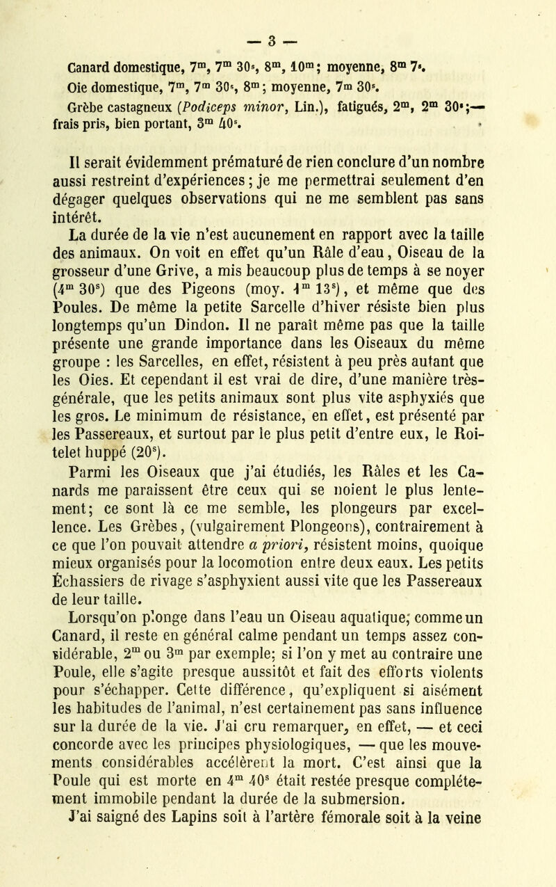 Oie domestique, 7m, 7m 30s 8m ; moyenne, 7m 30s. Grèbe castagneux (Podiceps minor, Lin.), fatigués, 2m, 2m Sou- frais pris, bien portant, 3m UQS. Il serait évidemment prématuré de rien conclure d'un nombre aussi restreint d'expériences ; je me permettrai seulement d'en dégager quelques observations qui ne me semblent pas sans intérêt. La durée de la vie n'est aucunement en rapport avec la taille des animaux. On voit en effet qu'un Râle d'eau, Oiseau de la grosseur d'une Grive, a mis beaucoup plus de temps à se noyer (4m 30s) que des Pigeons (moy. Hm13s), et même que des Poules. De même la petite Sarcelle d'hiver résiste bien plus longtemps qu'un Dindon. Il ne paraît même pas que la taille présente une grande importance dans les Oiseaux du même groupe : les Sarcelles, en effet, résistent à peu près autant que les Oies. Et cependant il est vrai de dire, d'une manière très- générale, que les petits animaux sont plus vite asphyxiés que les gros. Le minimum de résistance, en effet, est présenté par les Passereaux, et surtout par le plus petit d'entre eux, le Roi- telet huppé (20s). Parmi les Oiseaux que j'ai étudiés, les Râles et les Ca- nards me paraissent être ceux qui se noient le plus lente- ment; ce sont là ce me semble, les plongeurs par excel- lence. Les Grèbes, (vulgairement Plongeons), contrairement à ce que l'on pouvait attendre a priori, résistent moins, quoique mieux organisés pour la locomotion entre deux eaux. Les petits Échassiers de rivage s'asphyxient aussi vite que les Passereaux de leur taille. Lorsqu'on plonge dans l'eau un Oiseau aquatique; comme un Canard, il reste en général calme pendant un temps assez con- sidérable, 2mou 3m par exemple; si l'on y met au contraire une Poule, elle s'agite presque aussitôt et fait des efforts violents pour s'échapper. Cette différence, qu'expliquent si aisément les habitudes de l'animal, n'est certainement pas sans influence sur la durée de la vie. J'ai cru remarquer, en effet, — et ceci concorde avec les principes physiologiques, — que les mouve- ments considérables accélèrent la mort. C'est ainsi que la Poule qui est morte en 4m 40s était restée presque complète- ment immobile pendant la durée de la submersion. J'ai saigné des Lapins soit à l'artère fémorale soit à la veine