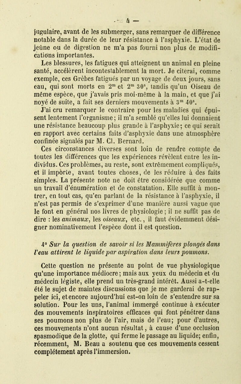 jugulaire, avant de les submerger, sans remarquer de différence notable dans la durée de leur résistance à l'asphyxie. L'état de jeûne ou de digestion ne m'a pas fourni non plus de modifi- cations importantes. Les blessures, les fatigues qui atteignent un animal en pleine santé, accélèrent incontestablement la mort. Je citerai, comme exemple, ces Grèbes fatigués par un voyage de deux jours, sans eau, qui sont morts en 2m et 2m 30s, tandis qu'un Oiseau de même espèce, que j'avais pris moi-même à la main, et que j'ai noyé de suite, a fait ses derniers mouvements à 3m 40s. J'ai cru remarquer le contraire pour les maladies qui épui- sent lentement l'organisme; il m'a semblé qu'elles lui donnaient une résistance beaucoup plus grande à l'asphyxie; ce qui serait en rapport avec certains faits d'asphyxie dans une atmosphère confinée signalés par M. Cl. Bernard. Ces circonstances diverses sont loin de rendre compte de toutes les différences que les expériences révèlent entre les in- dividus. Ces problèmes, au reste, sont extrêmement compliqués, et il impôrte, avant toutes choses, de les réduire à des faits simples. La présente note ne doit être considérée que comme un travail d'énumération et de constatation. Elle suffit à mon- trer, en tout cas, qu'en parlant de la résistance à l'asphyxie, il n'est pas permis de s'exprimer d'une manière aussi vague que le font en général nos livres de physiologie ; il ne suffit pas de dire : les animaux, les oiseaux, etc., il faut évidemment dési- gner nominativement l'espèce dont il est question. 4° Sur la question de savoir si les Mammifères plongés dans Veau attirent le liquide par aspiration dans leurs poumons. Cette question ne présente au point de vue physiologique qu'une importance médiocre ; mais aux yeux du médecin et du médecin légiste, elle prend un très-grand intérêt. Aussi a-t-elle été le sujet de maintes discussions que je me garderai de rap- peler ici, et encore aujourd'hui est-on loin de s'entendre sur sa solution. Pour les uns, l'animal immergé continue à exécuter des mouvements inspiratoires efficaces qui font pénétrer dans ses poumons non plus de l'air, mais de l'eau; pour d'autres, ces mouvements n'ont aucun résultat, à cause d'une occlusion spasmodique de la glotte, qui ferme le passage au liquide; enfin, récemment, M. Beau a soutenu que ces mouvements cessent complètement après l'immersion.