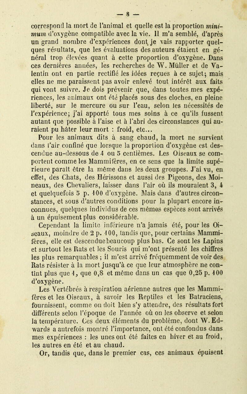correspond la mort de l'animal et quelle est la proportion mini- mum d'oxygène compatible avec la vie. 11 m'a semblé, d'après un grand nombre d'expériences dont je vais rapporter quel- ques résultats, que les évaluations des auteurs étaient en gé- néral trop élevées quant à cette proportion d'oxygène. Dans ces dernières années, les recherches de W. Mùiler et de Va- lentin ont en partie rectifié les idées reçues à ce sujet; mais elles ne me paraissent pas avoir enlevé tout intérêt aux faits qui vont suivre. Je dois prévenir que, dans toutes mes expé- riences, les animaux ont été placés sous des cloches, en pleine liberté, sur le mercure ou sur l'eau, selon les nécessités de l'expérience; j'ai apporté tous mes soins à ce qu'ils fussent autant que possible à l'aise et à l'abri des circonstances qui au- raient pu hâter leur mort : froid, etc.. Pour les animaux dits à sang chaud, la mort ne survient dans l'air confiné que lorsque la proportion d'oxygène est des- cendue au-dessous de 4 ou 5 centièmes. Les Oiseaux se com- portent comme les Mammifères, en ce sens que la limite supé- rieure parait être la même dans les deux groupes. J'ai vu, en effet, des Chats, des Hérissons et aussi des Pigeons, des Moi- neaux, des Chevaliers, laisser dans l'air où ils mouraient 3, 4 et quelquefois 5 p. -J00 d'oxygène. Mais dans d'autres circon- stances, et sous d'autres conditions pour la plupart encore in- connues, quelques individus de ces mêmes espèces sont arrivés à un épuisement plus considérable. Cependant la limite inférieure n'a jamais été, pour les Oi- seaux, moindre de 2 p. \ 00, tandis que, pour certains Mammi- fères, elle est descenduebeaucoup plus bas. Ce sont les Lapins et surtout les Rats et les Souris qui m'ont présenté les chiffres les plus remarquables ; il m'est arrivé fréquemment de voir des Rats résister à la mort jusqu'à ce que leur atmosphère ne con- tînt plus que \, que 0,8 et même dans un cas que 0,25 p. ^ 00 d'oxygène. Les Vertébrés à respiration aérienne autres que les Mammi- fères et les Oiseaux, à savoir les Reptiles et les Ratraciens, fournissent, comme on doit bien s'y attendre, des résultats fort différents selon l'époque de l'année où on les observe et selon la température. Ces deux éléments du problème, dont W.Ed- wards a autrefois montré l'importance, ont été confondus dans mes expériences : les unes ont été faites en hiver et au froid, les autres en été et au chaud. Or, tandis que, dans le premier cas, ces animaux épuisent