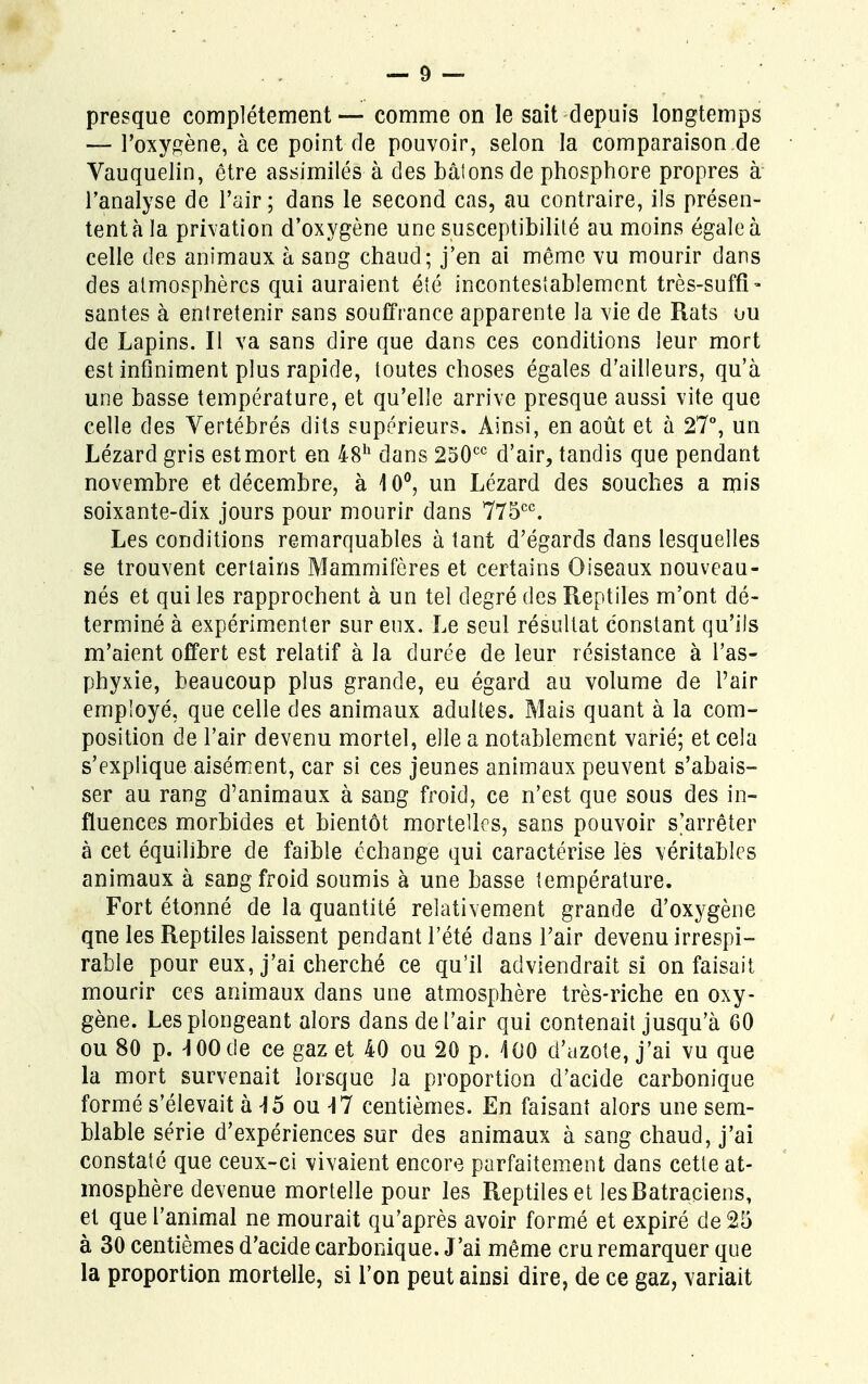presque complètement — comme on le sait depuis longtemps — l'oxygène, à ce point de pouvoir, selon la comparaison de Vauquelin, être assimilés à des bâlons de phosphore propres à l'analyse de l'air ; dans le second cas, au contraire, ils présen- tent à la privation d'oxygène une susceptibilité au moins égale à celle des animaux à sang chaud; j'en ai même vu mourir dans des atmosphères qui auraient été incontestablement très-suffi- santes à entretenir sans souffrance apparente la vie de Rats ou de Lapins. Il va sans dire que dans ces conditions leur mort est infiniment plus rapide, toutes choses égales d'ailleurs, qu'à une basse température, et qu'elle arrive presque aussi vite que celle des Vertébrés dits supérieurs. Ainsi, en août et à 27°, un Lézard gris estmort en 48h dans 250cc d'air, tandis que pendant novembre et décembre, à 10°, un Lézard des souches a mis soixante-dix jours pour mourir dans 775cc. Les conditions remarquables à tant d'égards dans lesquelles se trouvent certains Mammifères et certains Oiseaux nouveau- nés et qui les rapprochent à un tel degré des Reptiles m'ont dé- terminé à expérimenter sur eux. Le seul résultat constant qu'ils m'aient offert est relatif à la durée de leur résistance à l'as- phyxie, beaucoup plus grande, eu égard au volume de Pair employé, que celle des animaux adultes. Mais quant à la com- position de l'air devenu mortel, elle a notablement varié; et cela s'explique aisément, car si ces jeunes animaux peuvent s'abais- ser au rang d'animaux à sang froid, ce n'est que sous des in- fluences morbides et bientôt mortelles, sans pouvoir s'arrêter à cet équilibre de faible échange qui caractérise lés véritables animaux à sang froid soumis à une basse température. Fort étonné de la quantité relativement grande d'oxygène qne les Reptiles laissent pendant l'été dans l'air devenu irrespi- rable pour eux, j'ai cherché ce qu'il adviendrait si on faisait mourir ces animaux dans une atmosphère très-riche en oxy- gène. Les plongeant alors dans de l'air qui contenait jusqu'à 60 ou 80 p. HOOde ce gaz et 40 ou 20 p. 400 d'azote, j'ai vu que la mort survenait lorsque la proportion d'acide carbonique formé s'élevait à 45 ou 47 centièmes. En faisant alors une sem- blable série d'expériences sur des animaux à sang chaud, j'ai constaté que ceux-ci vivaient encore parfaitement dans cette at- mosphère devenue mortelle pour les Reptiles et les Batraciens, et que l'animal ne mourait qu'après avoir formé et expiré de 25 à 30 centièmes d'acide carbonique. J'ai même cru remarquer que la proportion mortelle, si l'on peut ainsi dire, de ce gaz, variait