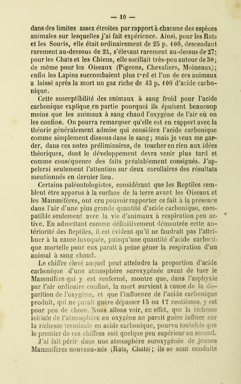 dans des limites assez étroites par rapport à chacune des espèces animales sur lesquelles j'ai fait expérience. Ainsi, pour les Rats et les Souris, elle était ordinairement de 25 p. \ 00, descendant rarement au-dessous de 23, s'élevant rarement au-dessus de 27; pour les Chats et les Chiens, elle oscillait très-peu autour de 30; de même pour les Oiseaux (Pigeons, Chevaliers, Moineaux); enfin les Lapins succombaient plus tprd et l'un de ces animaux a laissé après la mort un gaz riche de 43 p. -100 d'acide carbo- nique. Cette susceptibilité des animaux à sang froid pour l'acide carbonique explique en partie pourquoi ils épuisent beaucoup moins que les animaux à sang chaud l'oxygène de l'air où on les confine. On pourra remarquer qu'elle est en rapport avec la théorie généralement admise qui considère l'acide carbonique comme simplement dissous dans le sang; mais je veux me gar- der, dans ces notes préliminaires, de toucher en rien aux idées théoriques, dont le développement devra venir plus tard et comme conséquence des faits préalablement consignés. J'ap- pelerai seulement l'attention sur deux corollaires des résultats mentionnés en dernier lieu. Certains paléontologistes, considérant que les Reptiles sem- blent être apparus à la surface de la terre avant les Oiseaux et les Mammifères, ont cru pouvoir rapporter ce fait à la présence dans l'air d'une plus grande quantité d'acide carbonique, com- patible seulement avec la vie d'animaux à respiration peu ac- tive. En admettant comme définitivement démontrée cette an- tériorité des Reptiles, il est évident qu'il ne faudrait pas l'attri- buer à la cause invoquée, puisqu'une quantité d'acide carboii- que mortelle pour eux paraît à peine gêner la respiration d'un animal à sang chaud. Le chiffre élevé auquel peut atteindre la proportion d'acide carbonique d'une atmosphère suroxygénée avant de tuer le Mammifère qui y est renfermé, montre que, dans l'asphyxie par l'air ordinaire confiné, la mort survient à cause de la dis- parition de l'oxygène, et que l'influence de l'acide carbonique produit, qui ne paraît guère dépasser 45 ou 47 centièmes, y est pour peu de chose. Nous allons voir, en effet, que la richesse initiale de l'atmosphère en oxygène ne paraît guère influer sur la richesse terminale en acide carbonique, pourvu toutefois que le premier de ces chiffres soit quelque peu supérieur au second. J'ai fait périr dans une atmosphère suroxygénée de jeunes Mammifères nouveau-nés (Rats, Chats) ; ils se sont conduits
