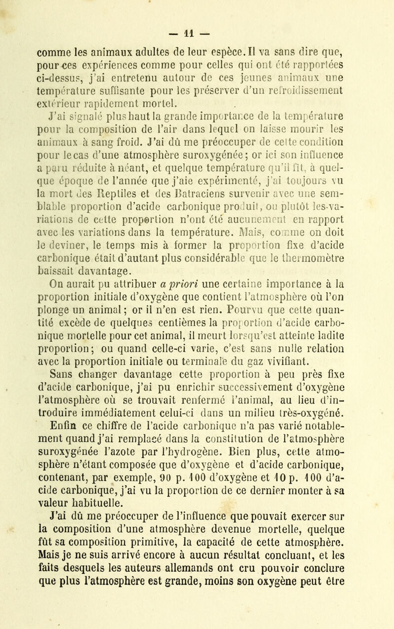 comme les animaux adultes de leur espèce. Il va sans dire que, pour ces expériences comme pour celles qui ont été rapportées ci-dessus, j'ai entretenu autour de ces jeunes animaux une température suffisante pour les préserver d'un refroidissement extérieur rapidement mortel. J'ai signalé plus haut la grande importance de la température pour la composition de l'air dans lequel on laisse mourir les animaux à sang froid. J'ai dû me préoccuper de cette condition pour le cas d'une atmosphère suroxygénée; or ici son influence a paiu réduite à néant, et quelque température qu'il fît, à quel- que époque de l'année que j'aie expérimenté, j'ai toujours vu la mort des Reptiles et des Batraciens survenir avec une sem- blable proportion d'acide carbonique produit, ou plutôt les-va- riations de cette proportion n'ont été aucunement en rapport avec les variations dans la température. Mais, comme on doit le deviner, le temps mis à former la proportion fixe d'acide carbonique* était d'autant plus considérable que le thermomètre baissait davantage. On aurait pu attribuer a priori une certaine importance à la proportion initiale d'oxygène que contient l'atmosphère où Ton plonge un animal ; or il n'en est rien. Pourvu que cette quan- tité excède de quelques centièmes la proportion d'acide carbo- nique mortelle pour cet animal, il meurt lorsqu'est atteinte ladite proportion; ou quand celle-ci varie, c'est sans nulle relation avec la proportion initiale ou terminale du gaz vivifiant. Sans changer davantage cette proportion à peu près fixe d'acide carbonique, j'ai pu enrichir successivement d'oxygène l'atmosphère où se trouvait renfermé l'animal, au lieu d'in- troduire immédiatement celui-ci dans un milieu très-oxygéné. Enfin ce chiffre de l'acide carbonique n'a pas varié notable- ment quand j'ai remplacé dans la constitution de l'atmosphère suroxygénée l'azote par l'hydrogène. Bien plus, cette atmo- sphère n'étant composée que d'oxygène et d'acide carbonique, contenant, par exemple, 90 p. 100 d'oxygène et 10 p. 100 d'a- cide carbonique, j'ai vu la proportion de ce dernier monter à sa valeur habituelle. J'ai dû me préoccuper de l'influence que pouvait exercer sur la composition d'une atmosphère devenue mortelle, quelque fût sa composition primitive, la capacité de cette atmosphère. Mais je ne suis arrivé encore à aucun résultat concluant, et les faits desquels les auteurs allemands ont cru pouvoir conclure que plus l'atmosphère est grande, moins son oxygène peut être