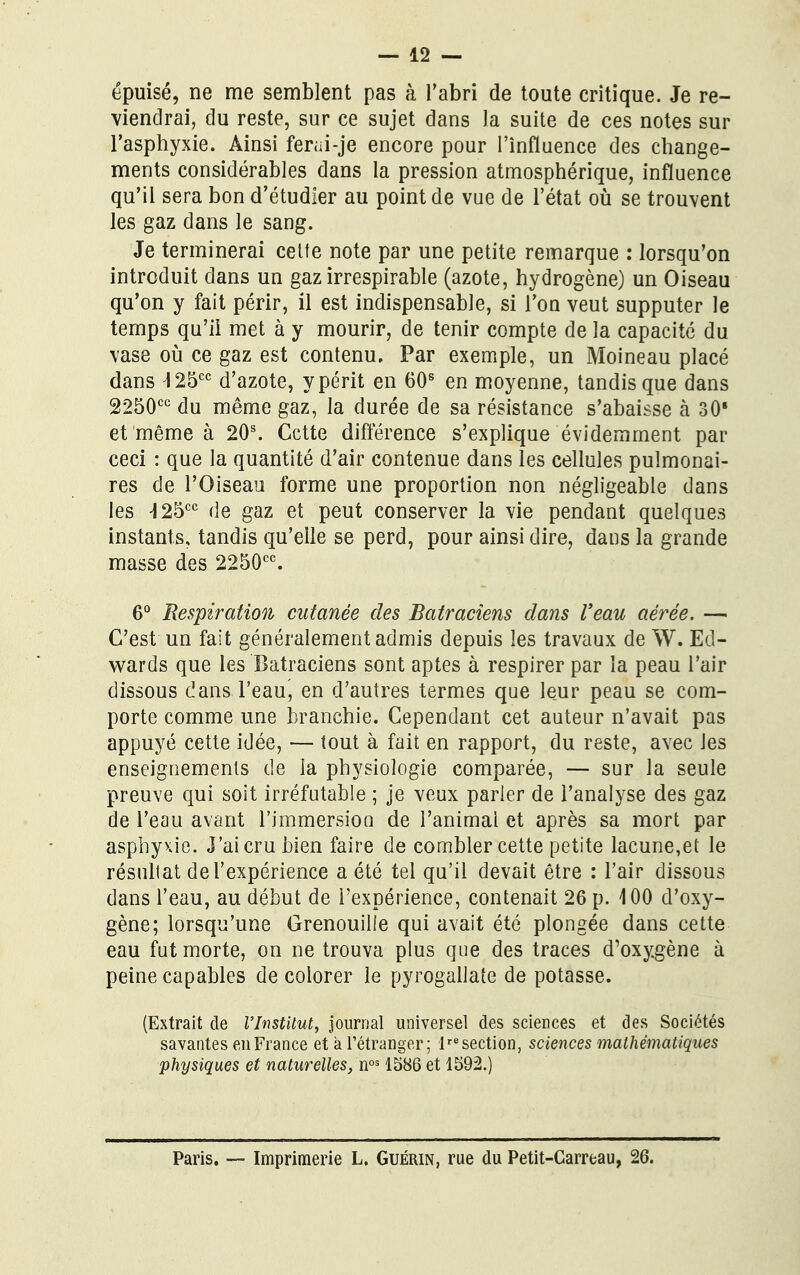 épuisé, ne me semblent pas à l'abri de toute critique. Je re- viendrai, du reste, sur ce sujet dans la suite de ces notes sur l'asphyxie. Ainsi ferai-je encore pour l'influence des change- ments considérables dans la pression atmosphérique, influence qu'il sera bon d'étudier au point de vue de l'état où se trouvent les gaz dans le sang. Je terminerai cette note par une petite remarque : lorsqu'on introduit dans un gaz irrespirable (azote, hydrogène) un Oiseau qu'on y fait périr, il est indispensable, si l'on veut supputer le temps qu'il met à y mourir, de tenir compte de la capacité du vase où ce gaz est contenu. Par exemple, un Moineau placé dans I25cc d'azote, y périt en 60s en moyenne, tandis que dans 2250cc du même gaz, la durée de sa résistance s'abaisse à 30' et même à 20s. Cette différence s'explique évidemment par ceci : que la quantité d'air contenue dans les cellules pulmonai- res de l'Oiseau forme une proportion non négligeable dans les 25cc de gaz et peut conserver la vie pendant quelques instants, tandis qu'elle se perd, pour ainsi dire, dans la grande masse des 2250cc. 6° Respiration cutanée des Batraciens dans Veau aérée. — C'est un fait généralement admis depuis les travaux de W. Ed- wards que les Batraciens sont aptes à respirer par la peau l'air dissous dans l'eau, en d'autres termes que leur peau se com- porte comme une branchie. Cependant cet auteur n'avait pas appuyé cette idée, — tout à fait en rapport, du reste, avec les enseignements de la physiologie comparée, — sur la seule preuve qui soit irréfutable ; je veux parler de l'analyse des gaz de l'eau avant l'immersion de l'animai et après sa mort par asphyxie. J'ai cru bien faire de combler cette petite lacune,et le résultat de l'expérience a été tel qu'il devait être : l'air dissous dans l'eau, au début de l'expérience, contenait 26 p. 400 d'oxy- gène; lorsqu'une Grenouille qui avait été plongée dans cette eau fut morte, on ne trouva plus que des traces d'oxygène à peine capables de colorer le pyrogallate de potasse. (Extrait de l'Institut, journal universel des sciences et des Sociétés savantes en France et à l'étranger; lre section, sciences mathématiques physiques et naturelles, nos 1586 et 1592.) Paris. — Imprimerie L. Guérin, rue du Petit-Carreau, 26.