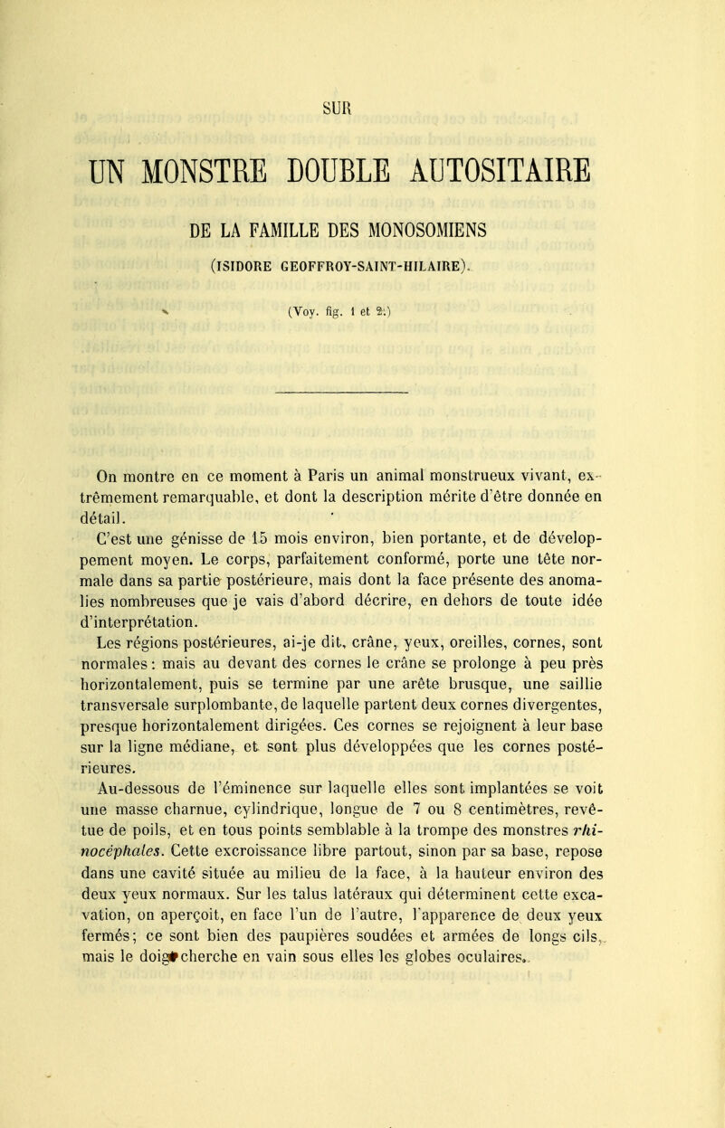 SUR UN MONSTRE DOUBLE AUTOSITAIRE On montre en ce moment à Paris un animal monstrueux vivant, ex trêmement remarquable, et dont la description mérite d'être donnée en détail. C'est une génisse de 15 mois environ, bien portante, et de dévelop- pement moyen. Le corps, parfaitement conformé, porte une tête nor- male dans sa partie postérieure, mais dont la face présente des anoma- lies nombreuses que je vais d'abord décrire, en dehors de toute idée d'interprétation. Les régions postérieures, ai-je dit, crâne, yeux, oreilles, cornes, sont normales : mais au devant des cornes le crâne se prolonge à peu près horizontalement, puis se termine par une arête brusque, une saillie transversale surplombante, de laquelle partent deux cornes divergentes, presque horizontalement dirigées. Ces cornes se rejoignent à leur base sur la ligne médiane, et sont plus développées que les cornes posté- rieures. Au-dessous de l'éminence sur laquelle elles sont implantées se voit une masse charnue, cylindrique, longue de 7 ou 8 centimètres, revê- tue de poils, et en tous points semblable à la trompe des monstres rlii- nocéphaies. Cette excroissance libre partout, sinon par sa base, repose dans une cavité située au milieu de la face, à la hauteur environ des deux yeux normaux. Sur les talus latéraux qui déterminent cette exca- vation, on aperçoit, en face l'un de l'autre, Tapparence de deux yeux fermés; ce sont bien des paupières soudées et armées de longs cils,, mais le doig*cherche en vain sous elles les globes oculaires.. DE LA FAMILLE DES MONOSOMIENS (ISIDORE GEOFFROY-SAINT-HILAIRE). (Voy. fig. 1 et 2:)