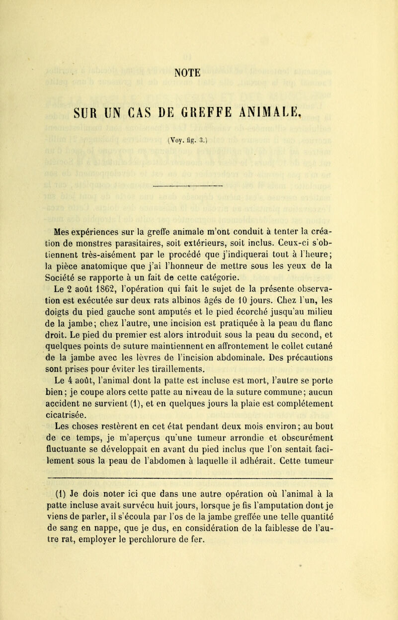 NOTE SUR UN CAS DE GREFFE ANIMALE. (Voy. fig. a.) Mes expériences sur la greffe animale m'ont conduit à tenter la créa- tion de monstres parasitaires, soit extérieurs, soit inclus. Ceux-ci s'ob- tiennent très-aisément par le procédé que j'indiquerai tout à l'heure; la pièce anatomique que j'ai l'honneur de mettre sous les yeux de la Société se rapporte à un fait de cette catégorie. Le 2 août 1862, l'opération qui fait le sujet de la présente observa- tion est exécutée sur deux rats albinos âgés de 10 jours. Chez Tun, les doigts du pied gauche sont amputés et le pied écorché jusqu'au milieu de la jambe; chez l'autre, une incision est pratiquée à la peau du flanc droit. Le pied du premier est alors introduit sous la peau du second, et quelques points de suture maintiennent en affrontement le collet cutané de la jambe avec les lèvres de l'incision abdominale. Des précautions sont prises pour éviter les tiraillements. Le 4 août, l'animal dont la patte est incluse est mort, l'autre se porte bien; je coupe alors cette patte au niveau de la suture commune; aucun accident ne survient (1), et en quelques jours la plaie est complètement cicatrisée. Les choses restèrent en cet état pendant deux mois environ; au bout de ce temps, je m'aperçus qu'une tumeur arrondie et obscurément fluctuante se développait en avant du pied inclus que l'on sentait faci- lement sous la peau de l'abdomen à laquelle il adhérait. Cette tumeur (1) Je dois noter ici que dans une autre opération où l'animal à la patte incluse avait survécu huit jours, lorsque je fis l'amputation dont je viens de parler, il s'écoula par l'os de la jambe greffée une telle quantité de sang en nappe, que je dus, en considération de la faiblesse de l'au- tre rat, employer le perchlorure de fer.