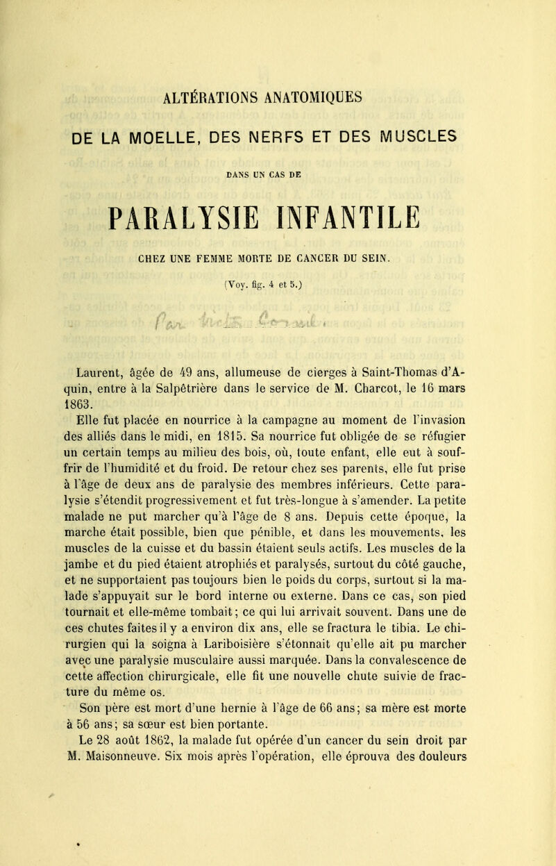 ALTÉRATIONS ANATOMIQUES DE LA MOELLE, DES NERFS ET DES MUSCLES DANS UN CAS DE PARALYSIE INFANTILE CHEZ UNE FEMME MORTE DE CANCER DU SEIN. (Yoy. fig. 4 et 5.) Laurent, âgée de 49 ans, allumeuse de cierges à Saint-Thomas d'A- quin, entre à la Salpêtrière dans le service de M. Charcot, le 16 mars 1863. Elle fut placée en nourrice à la campagne au moment de l'invasion des alliés dans le midi, en 1815. Sa nourrice fut obligée de se réfugier un certain temps au milieu des bois, où, toute enfant, elle eut à souf- frir de l'humidité et du froid. De retour chez ses parents, elle fut prise à Tâge de deux ans de paralysie des membres inférieurs. Cette para- lysie s'étendit progressivement et fut très-longue à s'amender. La petite malade ne put marcher qu'à l'âge de 8 ans. Depuis cette époque, la marche était possible, bien que pénible, et dans les mouvements, les muscles de la cuisse et du bassin étaient seuls actifs. Les muscles de la jambe et du pied étaient atrophiés et paralysés, surtout du côté gauche, et ne supportaient pas toujours bien le poids du corps, surtout si la ma- lade s'appuyait sur le bord interne ou externe. Dans ce cas, son pied tournait et elle-même tombait ; ce qui lui arrivait souvent. Dans une de ces chutes faites il y a environ dix ans, elle se fractura le tibia. Le chi- rurgien qui la soigna à Lariboisière s'étonnait qu'elle ait pu marcher avec une paralysie musculaire aussi marquée. Dans la convalescence de cette affection chirurgicale, elle fit une nouvelle chute suivie de frac- ture du même os. Son père est mort d'une hernie à l'âge de 66 ans; sa mère est morte à 56 ans; sa sœur est bien portante. Le 28 août 1862, la malade fut opérée d'un cancer du sein droit par M, Maisonneuve. Six mois après l'opération, elle éprouva des douleurs