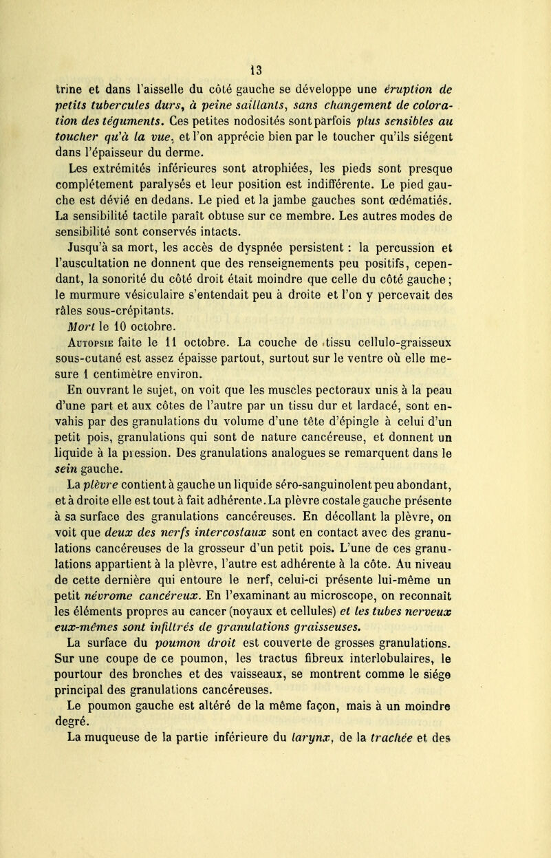 trine et dans l'aisselle du côté gauche se développe une éruption de petits tubercules durs, à peine saillants, sans changement de colora- tion des téguments. Ces petites nodosités sont parfois plus sensibles au toucher qu'à la vue. et l'on apprécie bien par le toucher qu'ils siègent dans l'épaisseur du derme. Les extrémités inférieures sont atrophiées, les pieds sont presque complètement paralysés et leur position est indifférente. Le pied gau- che est dévié en dedans. Le pied et la jambe gauches sont œdématiés. La sensibilité tactile paraît obtuse sur ce membre. Les autres modes de sensibilité sont conservés intacts. Jusqu'à sa mort, les accès de dyspnée persistent : la percussion et l'auscultation ne donnent que des renseignements peu positifs, cepen- dant, la sonorité du côté droit était moindre que celle du côté gauche ; le murmure vésiculaire s'entendait peu à droite et l'on y percevait des râles sous-crépitants. Mort le 10 octobre. Autopsie faite le 11 octobre. La couche de tissu cellulo-graisseux sous-cutané est assez épaisse partout, surtout sur le ventre où elle me- sure 1 centimètre environ. En ouvrant le sujet, on voit que les muscles pectoraux unis à la peau d'une part et aux côtes de l'autre par un tissu dur et lardacé, sont en- vahis par des granulations du volume d'une tête d'épingle à celui d'un petit pois, granulations qui sont de nature cancéreuse, et donnent un liquide à la pression. Des granulations analogues se remarquent dans le sein gauche. La plèvre contient à gauche un liquide sèro-sanguinolent peu abondant, et à droite elle est tout à fait adhérente. La plèvre costale gauche présente à sa surface des granulations cancéreuses. En décollant la plèvre, on voit que deux des nerfs intercostaux sont en contact avec des granu- lations cancéreuses de la grosseur d'un petit pois. L'une de ces granu- lations appartient à la plèvre, l'autre est adhérente à la côte. Au niveau de cette dernière qui entoure le nerf, celui-ci présente lui-même un petit névrome cancéreux. En l'examinant au microscope, on reconnaît les éléments propres au cancer (noyaux et cellules) et les tubes nerveux eux-mêmes sont infiltrés de granulations graisseuses. La surface du poumon droit est couverte de grosses granulations. Sur une coupe de ce poumon, les tractus fibreux interlobulaires, le pourtour des bronches et des vaisseaux, se montrent comme le siège principal des granulations cancéreuses. Le poumon gauche est altéré de la même façon, mais à un moindre degré. La muqueuse de la partie inférieure du larynx^ de la trachée et de&