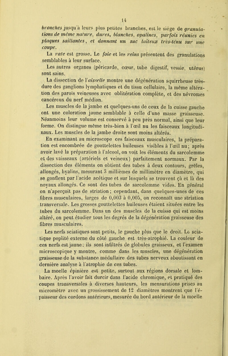 bronches jusqu'à leurs plus petites branches, est le siège de granula- tions de même nature, dures, blanches, opalines, parfois réunies en plaques saillantes, et donnant un suc laiteux très-ténu sur une coupe. La 7'ate est grosse. Le foie et les reins présentent des granulations semblables à leur surface. Les autres organes (péricarde, cœur, tube digestif, vessie, utérus) sont sains. La dissection de Vaisselle montre une dégénération squirrheuse très- dure des ganglions lymphatiques et du tissu cellulaire, la même altéra- tion des parois veineuses avec oblitération complète, et des névromes cancéreux du nerf médian. Les muscles de la jambe et quelques-uns de ceux de la cuisse gauche ont une coloration jaune semblable à celle d'une masse graisseuse. Néanmoins leur volume est conservé à peu près normal, ainsi que leur forme. On distingue même très-bien à l'oeil nu les faisceaux longitudi- naux. Les muscles de la jambe droite sont moins altérés. En examinant au microscope ces faisceaux musculaires, la prépara- tion est encombrée de gouttelettes huileuses visibles à l'œil nu; après avoir lavé la préparation à l'alcool, on voit les éléments du sarcolemme et des vaisseaux (artériels et veineux) parfaitement normaux. Par la dissection des éléments on obtient des tubes à deux contours, grêles, allongés, hyalins, mesurant 8 millièmes de millimètre en diamètre, qui se gonflent par l'acide acétique et sur lesquels se trouvent çà et là des noyaux allongés. Ce sont des tubes de sarcolemme vides. En général on n'aperçoit pas de striation ; cependant, dans quelques-unes de ces fibres musculaires, larges de 0,003 à 0,005, on reconnaît une striation transversale. Les grosses gouttelettes huileuses étaient situées entre les tubes du sarcolemme. Dans un des muscles de la cuisse qui est moins altéré, on peut étudier tous les degrés de la dégénération graisseuse des fibres musculaires. Les nerfs sciatiques sont petits, le gauche plus que le droit. L& scia- tique poplité externe du côté gauche est très-atrophié. La couleur de ces nerfs est jaune; ils sont infiltrés de globules graisseux, et Texamen microscopique y montre, comme dans les muscles, une dégénération graisseuse de la substance médullaire des tubes nerveux aboutissant en dernière analyse à l'atrophie de ces tubes. La moelle épinière est petite, surtout aux régions dorsale et lom- baire. Après l'avoir fait durcir dans l'acide chromique, et pratiqué des coupes transversales à diverses hauteurs, les mensurations prises au micromètre avec un grossissement de 12 diamètres montrent que l'é- paisseur des cordons antérieurs, mesurée du bord antérieur de la moelle