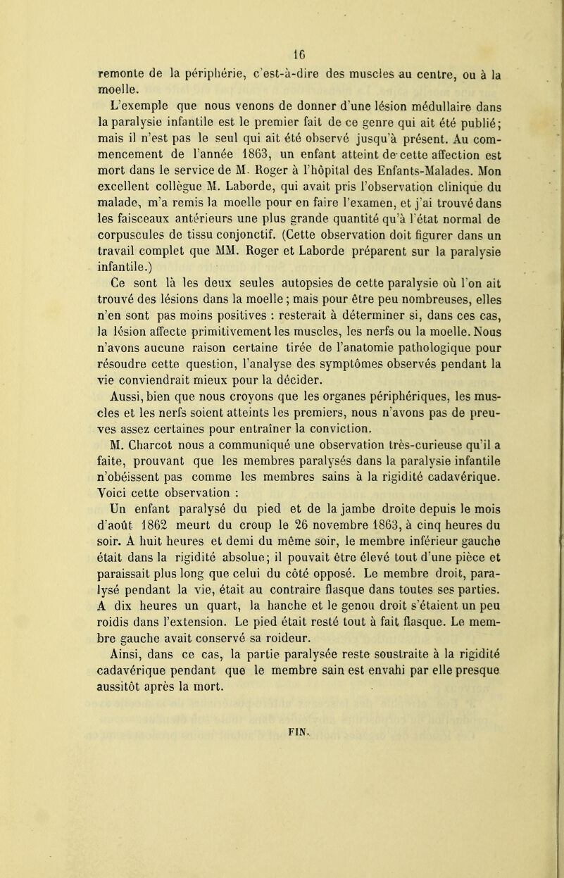 remonte de la périphérie, c'est-à-dire des muscies au centre, ou à la moelle. L'exemple que nous venons de donner d'une lésion médullaire dans la paralysie infantile est le premier fait de ce genre qui ait été publié; mais il n'est pas le seul qui ait été observé jusqu'à présent. Au com- mencement de l'année 1863, un enfant atteint de-cette affection est mort dans le service de M. Roger à l'hôpital des Enfants-Malades. Mon excellent collègue M. Laborde, qui avait pris l'observation clinique du malade, m'a remis la moelle pour en faire l'examen, et j'ai trouvé dans les faisceaux antérieurs une plus grande quantité qu'à l état normal de corpuscules de tissu conjonctif. (Cette observation doit figurer dans un travail complet que MM. Roger et Laborde préparent sur la paralysie infantile.) Ce sont là les deux seules autopsies de cette paralysie où l'on ait trouvé des lésions dans la moelle ; mais pour être peu nombreuses, elles n'en sont pas moins positives : resterait à déterminer si, dans ces cas, la lésion affecte primitivement les muscles, les nerfs ou la moelle. Nous n'avons aucune raison certaine tirée de l'anatomie pathologique pour résoudre cette question, l'analyse des symptômes observés pendant la vie conviendrait mieux pour la décider. Aussi, bien que nous croyons que les organes périphériques, les mus- cles et les nerfs soient atteints les premiers, nous n'avons pas de preu- ves assez certaines pour entraîner la conviction. M. Charcot nous a communiqué une observation très-curieuse qu'il a faite, prouvant que les membres paralysés dans la paralysie infantile n'obéissent pas comme les membres sains à la rigidité cadavérique. Voici cette observation : Un enfant paralysé du pied et de la jambe droite depuis le mois d'août 1862 meurt du croup le 26 novembre 1863, à cinq heures du soir. À huit heures et demi du même soir, le membre inférieur gauche était dans la rigidité absolue ; il pouvait être élevé tout d'une pièce et paraissait plus long que celui du côté opposé. Le membre droit, para- lysé pendant la vie, était au contraire flasque dans toutes ses parties. A dix heures un quart, la hanche et le genou droit s'étaient un peu roidis dans l'extension. Le pied était resté tout à fait flasque. Le mem- bre gauche avait conservé sa roideur. Ainsi, dans ce cas, la partie paralysée reste soustraite à la rigidité cadavérique pendant que le membre sain est envahi par elle presque aussitôt après la mort. FIN.