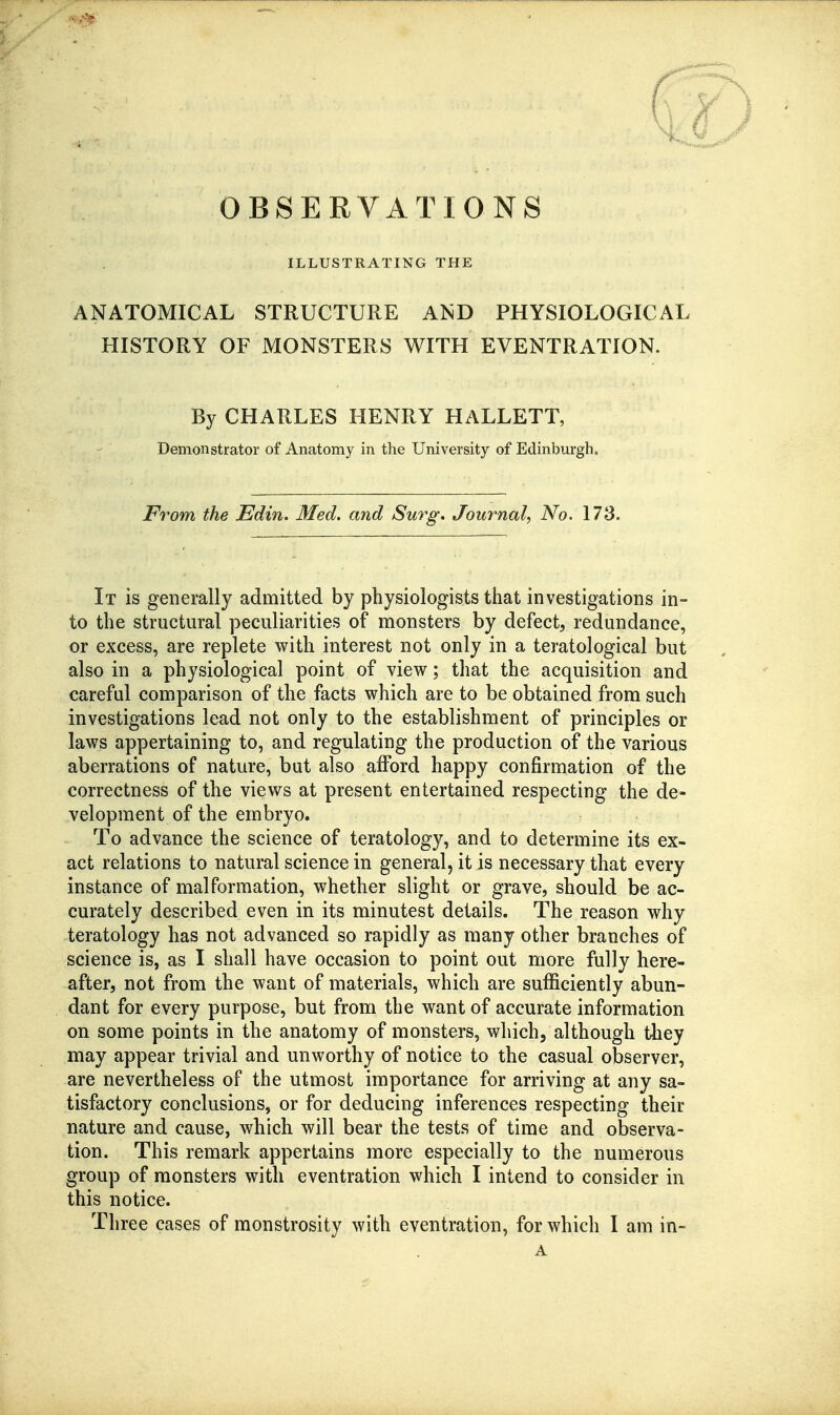 OBSERVATIONS ILLUSTRATING THE ANATOMICAL STRUCTURE AND PHYSIOLOGICAL HISTORY OF MONSTERS WITH EVENTRATION. By CHARLES HENRY HALLETT, Demonstrator of Anatomy in the University of Edinburgh. From the Edin. Med. and Sm^g, Journal^ No. 173. It is generally admitted by physiologists that investigations in- to the structural peculiarities of monsters by defect, redundance, or excess, are replete with interest not only in a teratological but also in a physiological point of view; that the acquisition and careful comparison of the facts which are to be obtained from such investigations lead not only to the establishment of principles or laws appertaining to, and regulating the production of the various aberrations of nature, but also afford happy confirmation of the correctness of the views at present entertained respecting the de- velopment of the embryo. To advance the science of teratology, and to determine its ex- act relations to natural science in general, it is necessary that every instance of malformation, whether slight or grave, should be ac- curately described even in its minutest details. The reason why teratology has not advanced so rapidly as many other branches of science is, as I shall have occasion to point out more fully here- after, not from the want of materials, which are sufficiently abun- dant for every purpose, but from the want of accurate information on some points in the anatomy of monsters, which, although they may appear trivial and unworthy of notice to the casual observer, are nevertheless of the utmost importance for arriving at any sa- tisfactory conclusions, or for deducing inferences respecting their nature and cause, which will bear the tests of time and observa- tion. This remark appertains more especially to the numerous group of monsters with eventration which I intend to consider in this notice.