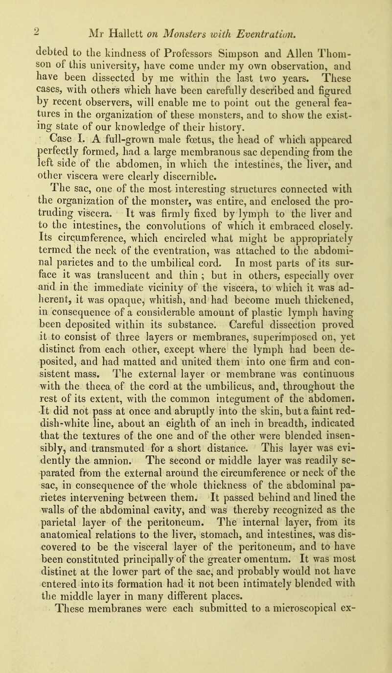 debted to the kindness of Professors Simpson and Allen Thom- son of this university, have come under my own observation, and have been dissected by me within the last two years. These cases, with others which have been carefully described and figured by recent observers, will enable me to point out the general fea- tures in the organization of these monsters, and to show the exist- ing state of our knowledge of their history. Case I. A full-grown male foetus, the head of which appeared perfectly formed, had a large membranous sac depending from the left side of the abdomen, in which the intestines, the liver, and other viscera were clearly discernible. The sac, one of the most interesting structures connected with the organization of the monster, was entire, and enclosed the pro- truding viscera. It was firmly fixed by lymph to the liver and to the intestines, the convolutions of which it embraced closely. Its circumference, which encircled what might be appropriately termed the neck of the eventration, was attached to the abdomi- nal parietes and to the umbilical cord. In most parts of its sur- face it was translucent and thin ; but in others, especially over arid in the immediate vicinity of the viscera, to which it was ad- herent, it was opaque, whitish, and had become much thickened, in consequence of a considerable amount of plastic lymph having been deposited within its substance. Careful dissection proved it to consist of three layers or membranes, superimposed on, yet distinct from each other, except where the lymph had been de- posited, and had matted and united them into one firm and con- sistent mass. The external layer or membrane was continuous with the theca of the cord at the umbilicus, and, throughout the rest of its extent, with the common integument of the abdomen. It did not pass at once and abruptly into the skin, but a faint red- dish-white line, about an eighth of an inch in breadth, indicated that the textures of the one and of the other were blended insen- sibly, and transmuted for a short distance. This layer was evi- dently the amnion. The second or middle layer was readily se- parated from the external around the circumference or neck of the sac, in consequence of the whole thickness of the abdominal pa- rietes intervening between them. It passed behind and lined the walls of the abdominal cavity, and was thereby recognized as the parietal layer of the peritoneum. The internal layer, from its anatomical relations to the liver, stomach, and intestines, was dis- covered to be the visceral layer of the peritoneum, and to have been constituted principally of the greater omentum. It was most distinct at the lower part of the sac, and probably would not have entered into its formation had it not been intimately blended with the middle layer in many different places. These membranes were each submitted to a microscopical ex-