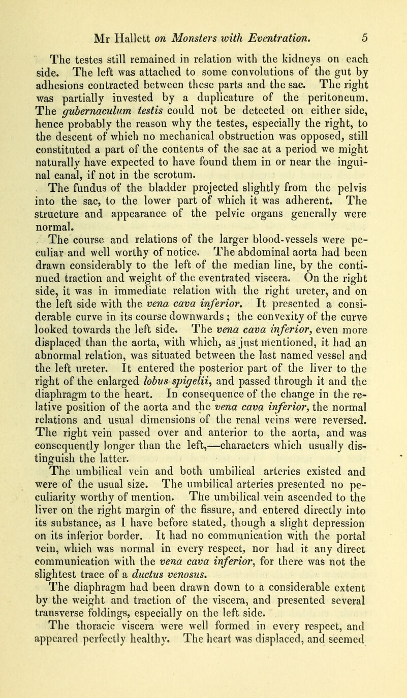 The testes still remained in relation with the kidneys on each side. The left was attached to some convolutions of the gut by adhesions contracted between these parts and the sac. The right was partially invested by a duplicature of the peritoneum. The guhernaculum testis could not be detected on either side, hence probably the reason why the testes, especially the right, to the descent of which no mechanical obstruction was opposed, still constituted a part of the contents of the sac at a period we might naturally have expected to have found them in or near the ingui- nal canal, if not in the scrotum. The fundus of the bladder projected slightly from the pelvis into the sac, to the lower part of which it was adherent. The structure and appearance of the pelvic organs generally were normal. The course and relations of the larger blood-vessels were pe- culiar and well worthy of notice. The abdominal aorta had been drawn considerably to the left of the median line, by the conti- nued traction and weight of the eventrated viscera. On the right side, it was in immediate relation with the right ureter, and on the left side with the vena cava inferior. It presented a consi- derable curve in its course downwards ; the convexity of the curve looked towards the left side. The vena cava inferior, even more displaced than the aorta, with which, as just mentioned, it had an abnormal relation, was situated between the last named vessel and the left ureter. It entered the posterior part of the liver to the right of the enlarged lobys spigelii^ and passed through it and the diaphragm to the heart. In consequence of the change in the re- lative position of the aorta and the vena cava inferior, the normal relations and usual dimensions of the renal veins were reversed. The right vein passed over and anterior to the aorta, and was consequently longer than the left,—characters which usually dis- tinguish the latter. The umbilical vein and both umbilical arteries existed and were of the usual size. The umbilical arteries presented no pe- culiarity worthy of mention. The umbilical vein ascended to the liver on the right margin of the fissure, and entered directly into its substance, as I have before stated, though a slight depression on its inferior border. It had no communication with the portal vein, which was normal in every respect, nor had it any direct communication with the vena cava inferior, for there was not the slightest trace of a ductus venosus. The diaphragm had been drawn down to a considerable extent by the weight and traction of the viscera, and presented several transverse foldings, especially on the left side. The thoracic viscera were well formed in every respect, and appeared perfectly healthy. The heart was displaced, and seemed