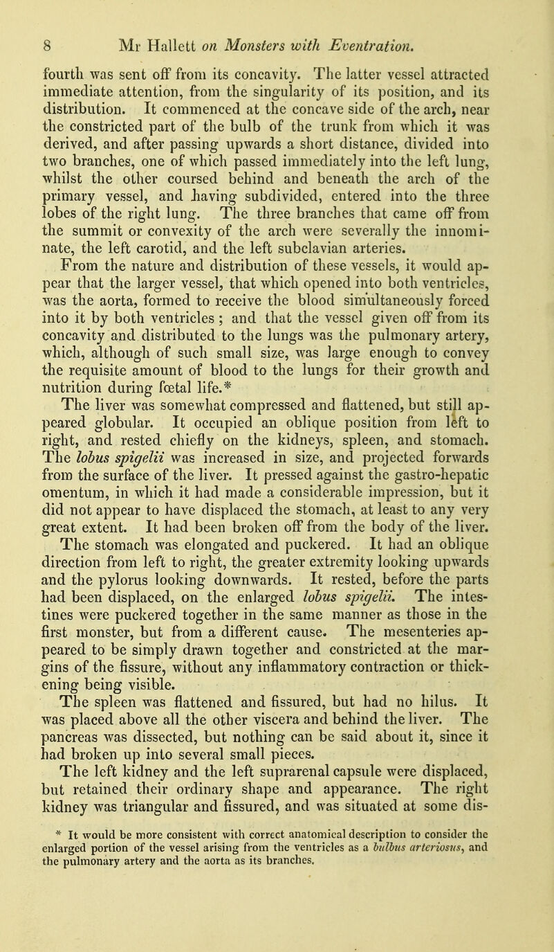 fourth was sent off from its concavity. The latter vessel attracted immediate attention, from the singularity of its position, and its distribution. It commenced at the concave side of the arch, near the constricted part of the bulb of the trunk from which it was derived, and after passing upwards a short distance, divided into two branches, one of which passed immediately into the left lung, whilst the other coursed behind and beneath the arch of the primary vessel, and Jiaving subdivided, entered into the three lobes of the right lung. The three branches that came oif from the summit or convexity of the arch were severally the innomi- nate, the left carotid, and the left subclavian arteries. From the nature and distribution of these vessels, it would ap- pear that the larger vessel, that which opened into both ventricles, was the aorta, formed to receive the blood simultaneously forced into it by both ventricles; and that the vessel given off from its concavity and distributed to the lungs was the pulmonary artery, which, although of such small size, was large enough to convey the requisite amount of blood to the lungs for their growth and nutrition during foetal life.* The liver was somewhat compressed and flattened, but still ap- peared globular. It occupied an oblique position from left to right, and rested chiefly on the kidneys, spleen, and stomach. The lohus spigelii was increased in size, and projected forwards from the surface of the liver. It pressed against the gastro-hepatic omentum, in which it had made a considerable impression, but it did not appear to have displaced the stomach, at least to any very great extent. It had been broken off from the body of the liver. The stomach was elongated and puckered. It had an oblique direction from left to right, the greater extremity looking upwards and the pylorus looking downwards. It rested, before the parts had been displaced, on the enlarged lohus spigelii. The intes- tines were puckered together in the same manner as those in the first monster, but from a different cause. The mesenteries ap- peared to be simply drawn together and constricted at the mar- gins of the fissure, without any inflammatory contraction or thick- ening being visible. The spleen was flattened and fissured, but had no hilus. It was placed above all the other viscera and behind the liver. The pancreas was dissected, but nothing can be said about it, since it had broken up into several small pieces. The left kidney and the left suprarenal capsule were displaced, but retained their ordinary shape and appearance. The right kidney was triangular and fissured, and was situated at some dis- * It would be more consistent with correct anatomical description to consider the enlarged portion of the vessel arising from the ventricles as a hdbus arteriosus, and the pulmonary artery and the aorta as its branches.
