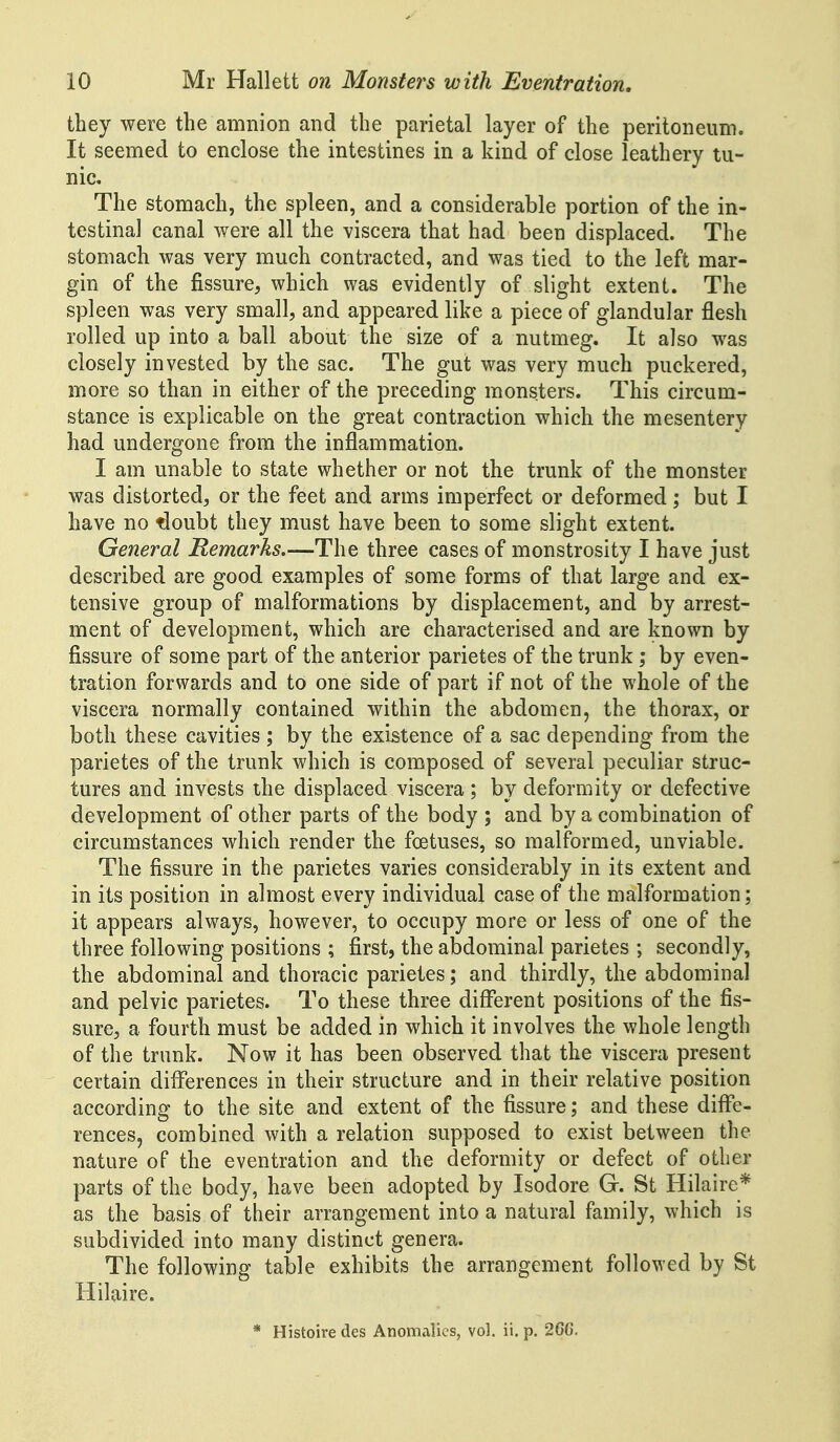 they were the amnion and the parietal layer of the peritoneum. It seemed to enclose the intestines in a kind of close leathery tu- nic. The stomach, the spleen, and a considerable portion of the in- testinal canal were all the viscera that had been displaced. The stomach was very much contracted, and was tied to the left mar- gin of the fissure, which was evidently of slight extent. The spleen was very small, and appeared like a piece of glandular flesh rolled up into a ball about the size of a nutmeg. It also was closely invested by the sac. The gut was very much puckered, more so than in either of the preceding monsters. This circum- stance is explicable on the great contraction which the mesentery had undergone from the inflammation. I am unable to state whether or not the trunk of the monster was distorted, or the feet and arms imperfect or deformed; but I have no doubt they must have been to some slight extent. General Remarks.—The three cases of monstrosity I have just described are good examples of some forms of that large and ex- tensive group of malformations by displacement, and by arrest- ment of development, which are characterised and are known by fissure of some part of the anterior parietes of the trunk ; by even- tration forwards and to one side of part if not of the whole of the viscera normally contained within the abdomen, the thorax, or both these cavities ; by the existence of a sac depending from the parietes of the trunk which is composed of several peculiar struc- tures and invests the displaced viscera ; by deformity or defective development of other parts of the body ; and by a combination of circumstances which render the foetuses, so malformed, unviable. The fissure in the parietes varies considerably in its extent and in its position in almost every individual case of the malformation; it appears always, however, to occupy more or less of one of the three following positions ; first, the abdominal parietes ; secondly, the abdominal and thoracic parietes; and thirdly, the abdominal and pelvic parietes. To these three different positions of the fis- sure, a fourth must be added in which it involves the whole length of the trunk. Now it has been observed that the viscera present certain differences in their structure and in their relative position according to the site and extent of the fissure; and these diffe- rences, combined with a relation supposed to exist between the nature of the eventration and the deformity or defect of other parts of the body, have been adopted by Isodore G. St Hilaire* as the basis of their arrangement into a natural family, which is subdivided into many distinct genera. The following table exhibits the arrangement followed by St Hilaire. * Histoire des Anomalies, vol. ii. p. 26G.
