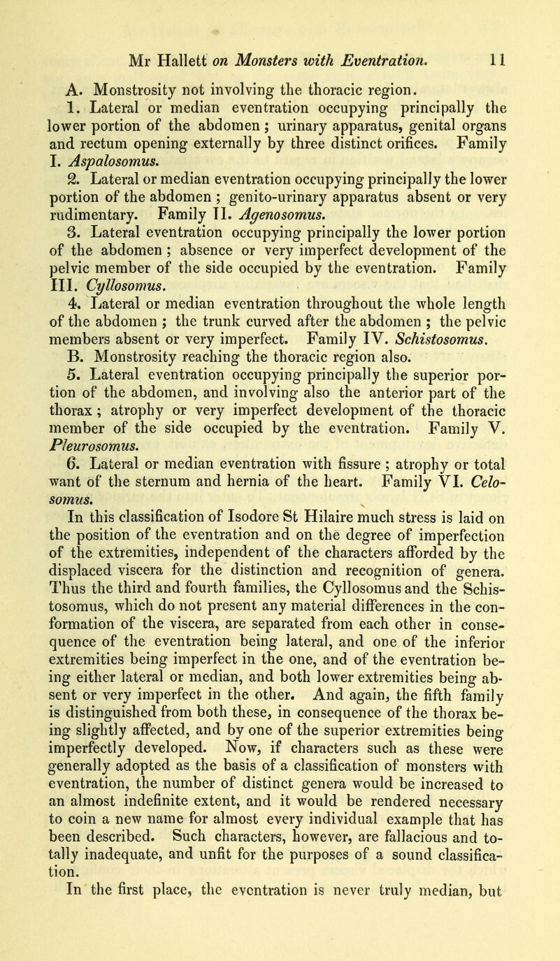 A. Monstrosity not involving the thoracic region. 1. Lateral or median eventration occupying principally the lower portion of the abdomen; urinary apparatus, genital organs and rectum opening externally by three distinct orifices. Family I. Aspalosomus. % Lateral or median eventration occupying principally the lower portion of the abdomen ; genito-urinary apparatus absent or very rudimentary. Family 11. Agenosomus. S. Lateral eventration occupying principally the lower portion of the abdomen ; absence or very imperfect development of the pelvic member of the side occupied by the eventration. Family III. Cyllosomus. 4. Lateral or median eventration throughout the whole length of the abdomen ; the trunk curved after the abdomen ; the pelvic members absent or very imperfect. Family IV. Schistosomus. B. Monstrosity reaching the thoracic region also. 5. Lateral eventration occupying principally the superior por- tion of the abdomen, and involving also the anterior part of the thorax; atrophy or very imperfect development of the thoracic member of the side occupied by the eventration. Family V. Pleurosomiis. 6. Lateral or median eventration with fissure ; atrophy or total want of the sternum and hernia of the heart. Family VI. Celo- somus. In this classification of Isodore St Hilaire much stress is laid on the position of the eventration and on the degree of imperfection of the extremities, independent of the characters afforded by the displaced viscera for the distinction and recognition of genera. Thus the third and fourth families, the Cyllosomus and the Schis- tosomus, which do not present any material differences in the con- formation of the viscera, are separated from each other in conse- quence of the eventration being lateral, and one of the inferior extremities being imperfect in the one, and of the eventration be- ing either lateral or median, and both lower extremities being ab- sent or very imperfect in the other. And again, the fifth family is distinguished from both these, in consequence of the thorax be- ing slightly affected, and by one of the superior extremities being imperfectly developed. Now, if characters such as these were generally adopted as the basis of a classification of monsters with eventration, the number of distinct genera would be increased to an almost indefinite extent, and it would be rendered necessary to coin a new name for almost every individual example that has been described. Such characters, however, are fallacious and to- tally inadequate, and unfit for the purposes of a sound classifica- tion. In the first place, the eventration is never truly median, but