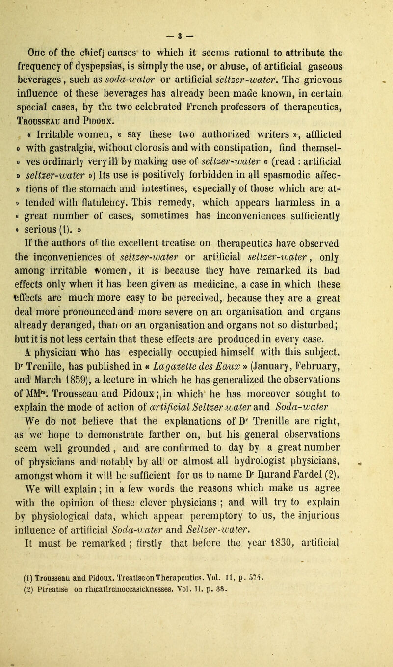 One of the chief] causes to which it seems rational to attribute the frequency of dyspepsias, is simply the use, or abuse, of artificial gaseous beverages, such as soda-water or artificial seltzer-water. The grievous influence of these beverages has already been made known, in certain special cases, by the two celebrated French professors of therapeutics, Trousseau and Pmoux. « Irritable women, « say these two authorized writers », afflicted » with gastralgia, without clorosis and with constipation, find themsel- >) ves ordinarly very ill by making use of seltzer-water « (read : artificial » seltzer-water ») Its use is positively forbidden in all spasmodic affec- » tions of the stomach and intestines, especially of those which are at- » tended with flatulency. This remedy, which appears harmless in a « great number of cases, sometimes has inconveniences sufficiently •> serious (I). » If the authors of the excellent treatise on therapeutics have observed the inconveniences o{ seltzer-water or artificial seltzer-ivater, only among irritable women, it is because they have remarked its bad effects only when it has been given as medicine, a case in which these effects are much more easy to be perceived, because they are a great deal more pronounced and more severe on an organisation and organs already deranged, than on an organisation and organs not so disturbed; but it is not less certain that these effects are produced in every case. A physician who has especially occupied himself with this subject, D' TreniUe, has published in « Lagazette des Eaux » (January, February, and March 1859), a lecture in which he has generahzed the observations of MM*'. Trousseau and Pidoux;|in which he has moreover sought to explain the mode of action of artificial Seltzer luater and Soda-water We do not believe that the explanations of D'^ Trenille are right, as we hope to demonstrate farther on, but his general observations seem well grounded, and are confirmed to day by a great number of physicians and notably by all or almost all hydrologist physicians, amongst whom it will be sufficient for us to name D^ Qurand Fardel (2). We will explain; in a few words the reasons which make us agree with the opinion of these clever physicians ; and will try to explain by physiological data, which appear peremptory to us, the injurious influence of artificial Soda-water and Seltzer-water, It must be remarked ; firstly that before the year 1830, artificial (1) Trousseau and Pidoux. Treatise on Therapeutics. Vol. 11, p. 574.