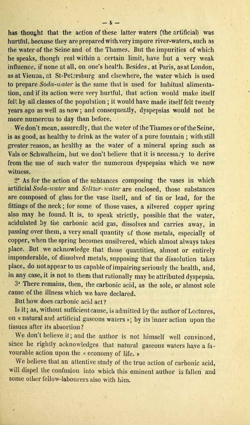 hurtful, because they are prepared with-very impure river-waters, such as the water of the Seine and of the Thames. But the impurities of which he speaks, though real within a certain limit, have hut a very weak influence, if none at all, on one's health. Besides, at Paris, as at London, as at Vienna, at St-Petarsburg and elsewhere, the water which is used to prepare Soda-water is the same that is used for habitual alimenta- tion, and if its action were very hurtful, that action would make itself felt by all classes of the population; it would have made itself felt twenty years ago as well as now; and consequently, dyspepsias would not be more numerous to day than before. We don't mean, assuredly, that the water of the Thames or of the Seine, is as good, as healthy to drink as the water of a pure fountain ; with still greater reason, as healthy as the water of a mineral spring such as Vals or Schwalheim, but we don't believe that it is necessai-y to derive from the use of such water the numerous dyspepsias which we now witness. 2 As for the action of the subtances composing the vases in which artificial Soda-water and Seltzer- vjater are enclosed, those substances are composed of glass for the vase itself, and of tin or lead, for the fittings of the neck; for some of those vases, a silvered copper spring also may be found. It is, to speak strictly, possible that the water, acidulated by the carbonic acid gas, dissolves and carries away, in passing over them, a very small quantity of those metals, especially of copper, when the spring becomes unsilvered, which almost always takes place. But we acknowledge that those quantities, almost or entirely imponderable, of dissolved metals, supposing that the dissolution takes place, do not appear to us capable of impairing seriously the health, and, in any case, it is not to them that rationally may be attributed dyspepsia. 3' There remains, then, the carbonic acid, as the sole, or almost sole cause of the illness which we have declared. But how does carbonic acid act? Is it; as, without sufficient cause, is admitted by the author of Lectures, on «natural and artificial gaseous waters »; by its inner action upon the tissues after its absortion ? We don't believe it; and the author is not himself well convinced, since he rightly acknowledges that natural gaseous waters have a fa- vourable action upon the « economy of life. » We beheve that an attentive study of the true action of carbonic acid, will dispel the confusion into which this eminent author is fallen and some other fellow-labourers also with him.