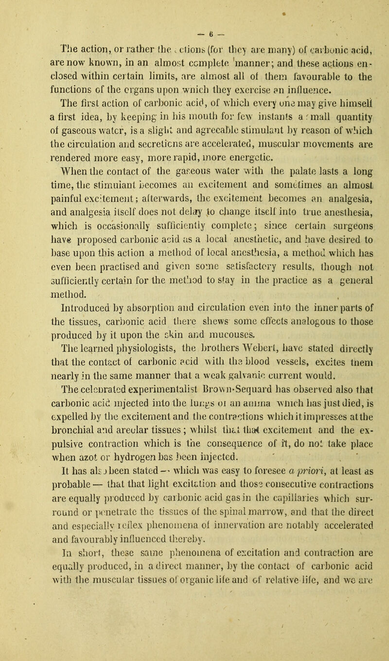 The action, or rather (he . clioris (foi- they ai e many) of carhonic acid, are now known, in an almost complete 'manner; and these actions en- closed Avithin certain limits, are almost all of them favourahle to the functions of the organs upon wnich they exercise an influence. The first action of carhonic acid, of which every una may give himself a first idea, hy keeping in his mouth for few instants a rmall quantity of gaseous water, is a sliglit and agrecahlc stimulant hy reason of ^\\\ich the circulation and secretions are accelerated, muscular movements are rendered more easy, more rapid, more energetic. When the contact of the gareous water with the palate lasts a long time, the stimulant becomes an excitement and sometimes an almost painful excitement; afterwards, the excitement becomes an analgesia, and analgesia itself does not delary to cjiange itself into true anesthesia, which is occasionally sufficientiy complete; since certain surgeons have proposed carbonic acid as a local anesthetic, and have desired to base upon this action a method of local anesthesia, a method which has even been practised and given some satisfactory results, though not sufficiently certain for the method to stay in the practice as a general method. Introduced by absorption and circulation even into the inner parts of the tissues, carbonic acid tiiere shews some effects analogous to those produced by it upon the skin and mucouses. The learned physiologists, the brothers Webert, have stated directly that the contact of carbonic acid with the blood vessels, excites them nearly in the same manner that a weak galvanic current would. The eelcnrated experimentalist Brown*Sequard has observed also that carbonic acid mjected into the lun^s oi an amma w nich has just died, is expelled by the excitement and tlie contractions which it impresses at the bronchial and areolar tissues ; whilst that that excitement and the ex- pulsive contraction which is the consequence of it, do nol take place when azot or hydrogen has been injected. It has alsjbeen stated — which was easy to foresee a priori, at least as probable — that that light excitation and thos3 consecutive contractions are equally produced by carbonic acid gas in the capillaries which sur- round or penetrate the tissues of the spinal marrow, and that the direct and especially leilex phenomena of innervation are notably accelerated and favourably influenced thereby. In short, these same phenomena of excitation and contraction are equally produced, in a direct manner, by the contact of carbonic acid with the muscular tissues of organic life and of relative life, and wc are