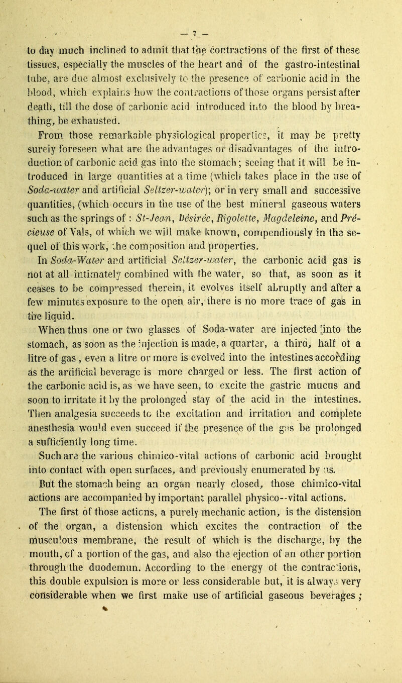 to day much inclined to admit tiiat the contractions of the first of these tissues, especially the muscles of the heart and of the gastro-intestinal tabe, are due almost exclusively to the presence of carbonic acid in the blood, which explains how the contractions of those organs persist after de^ith, till the dose of carbonic acid introduced into the blood by brea- thing, be exhausted. From those remarkable physiological proper lies , it may be pretty surely foreseen what are the advantages or disadvantages of the intro- duction of carbonic acid gas into the stomach; seeing that it will be in- troduced in large quantities at a time {w^hich takes place in the use of Soda-ivater diudi artificial Seltzer-water); or in very small and successive quantities, (which occurs in the use of the best mineral gaseous waters such as the springs of : St-Jean, Ddsiree, Rigolette, Magdeleimy andPre- cieuse of Yals, of which we will make know^n, contpendiously in the se- quel of this work, ;he composition and properties. In Soda-Water and artificial Seltzer-water, the carbonic acid gas is not at all intimately combined with the water, so that, as soon as it ceases to be compressed therein, it evolves itself abruptly and after a few minutes exposure to the open, air, there is no more trace of gas in the liquid. When thus one or two glasses of Soda-water are injected !irito the stomach, as soon as the injection is made, a quarter, a third, half of a litre of gas , even a litre or more is evolved into the intestines according as the artificial beverage is more charged or less. The first action of the carbonic acid is, as we have seen, to excite the gastric mucus and soon to irritate it by the prolonged stay of the acid in the intestineso Then analgesia succeeds to the excitation and irritation and complete anesthesia would even succeed if the presence of the gas be prolonged a sufficiently long time. Such are the various chimico-vital actions of carbonic acid brought into contact with open surfaces, and previously enumerated by iis. But the stomach being an organ nearly closed^ those chimico-vital actions are accompanied by important parallel physico--vital actions. The first of those actions, a purely mechanic action, is the distension of the organ, a distension which excites the contraction of the musculous membrane, th6 result of which is the discharge, by the mouth, of a portion of the gas, and also the ejection of an other portion through the duodemun. According to the energy of the contractions, this double expulsion is more or less considerable but, it is always very considerable when we first make use of artificial gaseous beverages;