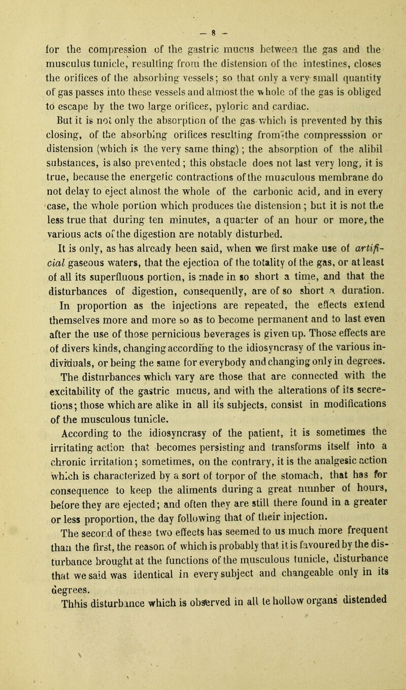 musculus tunicle, resulting from the distension of the intestines, closes the orifices of the absorbing vessels; so that only a very-small quantity of gas passes into these vessels and almost the whole of the gas is obliged to escape by the two large orifices, pyloric and cardiac. But it ig not only the absorption of the gas v/hich is prevented by this closing, of the absorbing orifices resulting from*the compresssion or distension (which is the very same thing); the absorption of the alibil substances, is also prevented; this obstacle does not last very long, it is true, because the energetic contractions of the musculous membrane do not delay to eject almost the whole of the carbonic acid, and in every case, the whole portion which produces the distension; but it is not the less true that during ten minutes, a quarter of an hour or more, the various acts of the digestion are notably disturbed. It is only, as has already been said, when we first make use of artifi- cial gaseous waters, that the ejection of the totality of the gas, or at least of all its superfluous portion, is made in so short a time, and that the disturbances of digestion, consequently, are of so short a duration. In proportion as the injections are repeated, the effects extend themselves more and more so as to become permanent and to last even after the use of those pernicious beverages is given up. Those effects are of divers kinds, changing accordmg to the idiosyncrasy of the various in- dividuals, or being the same for everybody and changing only in degrees. The disturbances which vary are those that are connected with the excitability of the gastric mucus, and with the alterations of its secre- tions; those which are alike in all its subjects, consist in modifications of the musculous tunicle. According to the idiosyncrasy of the patient, it is sometimes the irritating action that becomes persisting and transforms itself into a chronic irritation; sometimes, on the contrary, it is the analgesic action which is characterized by a sort of torpor of the stomach, that has for consequence to keep the aliments during a great number of hours, before they are ejected; and often they are still there found in a greater or less proportion, the day following that of their injection. The second of these two effects has seemed to us much more frequent than the first, the reason of which is probably that it is favoured by the dis- turbance brought at the functions of the musculous tunicle, disturbance that we said was identical in every subject and changeable only in its degrees. Thhis disturbance which is ob^rved in all te hollow organs distended