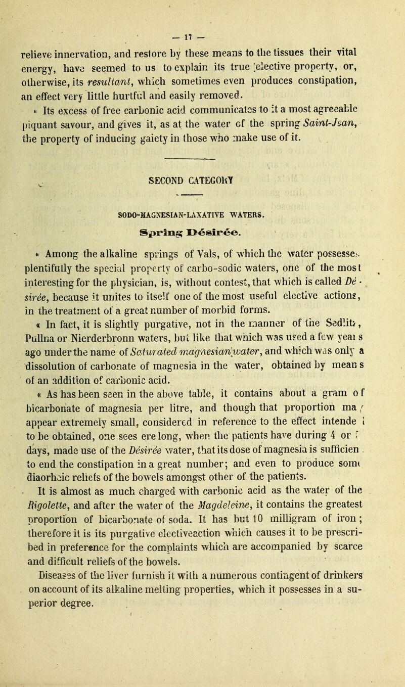 relieve innervation, and restore by these means to the tissues their vital energy, have seemed to us to explain its true [elective property, or, otherwise, its resultant, which sometimes even produces constipation, an effect very little hurtful and easily removed. « Its excess of free carbonic acid communicates to it a most agreeable piquant savour, and gives it, as at the water of the spring Saint-Jmn, the property of inducing gaiety in those yvho make use of it. SECOND GATEGOKT SODO-MAGNESIAN-UXATIVE WATERS. Serine; I^esiree. « Among the alkaline springs of Vals, of which the water possesses plentifully the special property of carbo-sodic waters, one of the most interesting for the physician, is, without contest, that which is called De • siree, because it unites to itself one of the most useful elective actions, in the treatment of a great number of morbid forms. « In fact, it is slightly purgative, not in the manner of tiie Sedliti, PuUna or Nierderbronn waters, but like that which was used a few yeai s ago under the name of Saturated magmsian water, diiidv/hich was only a dissolution of carbonate of magnesia in the water, obtained by mean s of an addition of carbonic acid. « As has been seen in the above table, it contains about a gram o f bicarbonate of m.agnesia per litre, and though that proportion ma; appear extremely small, considered in reference to the effect intende 1 to be obtained, one sees erelong, when the patients have during 4 or [ days, made use of the Desiree water, that its dose of magnesia is sufficien to end the constipation in a great number; and even to produce some diaorhoic rehefs of the bowels amongst other of the patients. It is almost as much charged with carbonic acid as the water of the Higolette, and after the water of the Magdeleine, it contains the greatest proportion of bicarbonate of soda. It has but 10 milligram of iron; therefore it is its purgative electiveaction which causes it to be prescri- bed in preference for the complaints which are accompanied by scarce and difficult reliefs of the bowels. Diseases of the liver furnish it with a numerous contingent of drinkers on account of its alkaline melting properties, which it possesses in a su- perior degree.