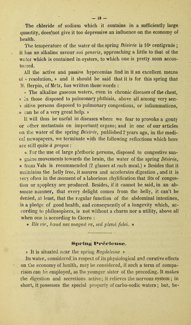 The chloride of sodium which it contains in a sufficiently large quantity, doesfnot give it too depressive an influence on the economy of health. The temperature of the water of the spring Desiree is 16« centigrade; it has an alkaUne savour sui generis, approaching a little to that of the water which is contained in oysters, to which one is pretty soon accus- tomed. All the active and passive hyperemias find in it an excellent means of « resolution, » and it should be said that it is for this spring that M. Herpin, of Metz, has written these words : « The alkaline gaseous waters, even in chronic diseases of the chest, » hi those disposed to pulmonary phthisis, above all among very sen- » sitive persons disposed to pulmonary congestions, or inflammations, a can be of a very great help. » It will thus be useful in diseases where we fear to provoke a gouty or other metastasis on important! organs; and in one of our articles on tlie water of the spring Desiree, published 2 years ago, in the medi- cal newspapers, we terminate with the following reflections which here are still quite d propos : « For the use of large plethoric persons, disposed to congestive san- » guine movements towards the brain, the water of the spring Desiree, » from Vals is recommended (2 glasses at each meal.) » Besides that it maintains the belly free, it assures and accelerates digestion , and it is very often in the moment of a laborious chylification that fits of conges- tion or apoplexy are produced. Besides, if it cannot be said, in an ab- somte manner, that every delight comes from the belly, it can't be denied, at least, that the regular function of the abdominal intestines, is a pledge of good health, and consequently of a longevity which, ac- cording to philosophers, is not without a charm nor a utility, above all when one is according to Cicero : « Ille vir, haud nec magna re, seel plena fidei. » » It is situated near the spring Magdeleine » Its water, considered!in respect of its physiological and curative effects on the economy of health, may be considered, if such a term of compa- rison can be employed, as the younger sister of the preceding. It makes the digestion and secretions active; it relieves the nervous system; in short, it possesses the special property of carbo-spdic waters; but, be-