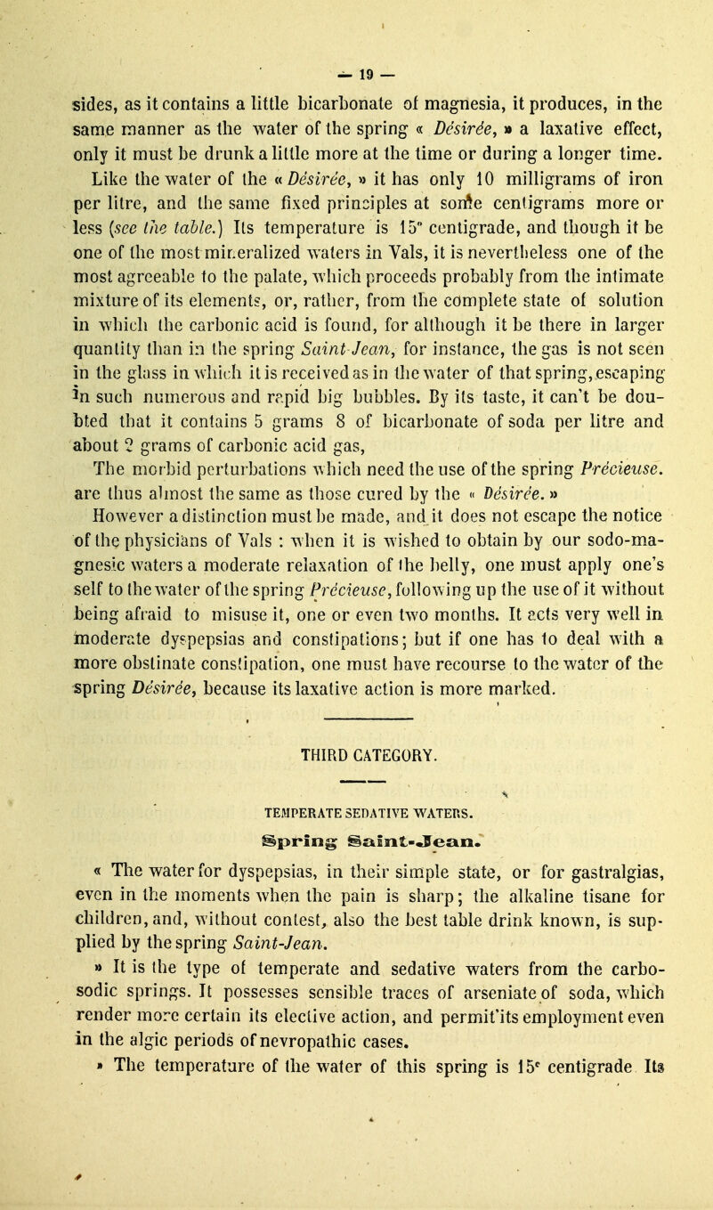 I — 19 — sides, as it contains a little bicarbonate of magnesia, it produces, in the same manner as the water of the spring « DesirSe, » a laxative effect, only it must be drunk a little more at the time or during a longer time. Like the water of the «Desiree, » it has only 10 milligrams of iron per litre, and the same fixed principles at son^e centigrams more or less {see the table.) Its temperature is 15 centigrade, and though it be one of the most mineralized waters in Vals, it is nevertheless one of the most agreeable to the palate, which proceeds probably from the intimate mixture of its elements, or, rather, from the complete state of solution in which the carbonic acid is found, for although it be there in larger quantity than in the spring Saint Jean, for instance, the gas is not seen in the glass in which it is received as in the water of that spring, escaping 3n such numerous and rapid big bubbles. By its taste, it can't be dou- bted that it contains 5 grams 8 of bicarbonate of soda per litre and about 2 grams of carbonic acid gas. The morbid perturbations which need the use of the spring Precieuse. are thus ahnost the same as those cured by the <• Desiree. » However a distinction must be made, and it does not escape the notice of the physicians of Vals : when it is wished to obtain by our sodo-ma- gneslc waters a moderate relaxation of ihe belly, one must apply one's self to the water of the spring Precieuse, following up the use of it without being afraid to misuse it, one or even two months. It acts very well in moderate dyspepsias and constipations; but if one has to deal with a more obstinate constipation, one must have recourse to the water of the spring Desiree, because its laxative action is more marked. THIRD CATEGORY. TEMPERATE SEDATIVE WATERS. Spring @£tBiit-«9e£iii. « Tlie water for dyspepsias, in their simple state, or for gastralgias, even in the moments when the pain is sharp; the alkaline tisane for children, and, without contest, also the best table drink known, is sup- plied by the spring Saint-Jean. » It is the type of temperate and sedative waters from the carbo- sodic springs. It possesses sensible traces of arseniate of soda, which render more certain its elective action, and permit'its employment even in the algic periods of nevropathic cases. » The temperature of the water of this spring is 15* centigrade Its