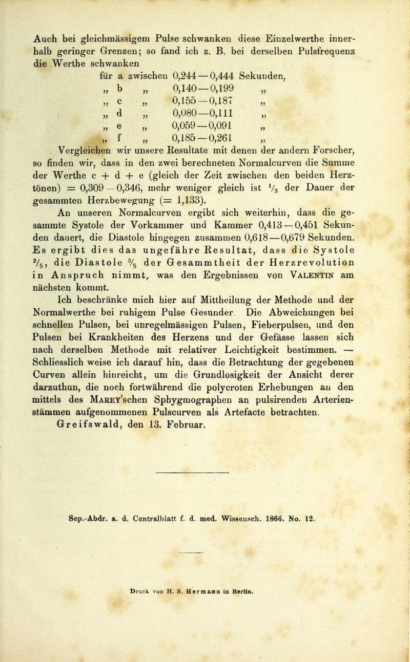 Auch bei gleichmässigem Pulse schwanken diese Einzelwerthe inner- halb geringer Grenzen; so fand ich z. B. bei derselben Pulsfrequenz die Werthe schwanken für a zwischen 0,244 — 0,444 Sekunden, „ b „ 0,140 — 0,199 „ „ c „ 0,155 — 0,187 „ „ d „ 0,080—0,111 „ e „ 0,059 — 0,091 „ „ f „ 0,185 — 0,261 Vergleichen wir unsere Resultate mit denen der andern Forscher, so finden wir, dass in den zwei berechneten Normalcurven die Summe der Werthe c + d + e (gleich der Zeit zwischen den beiden Herz- tönen) = 0,309 - 0,346, mehr weniger gleich ist V3 der Dauer der gesammten Herzbewegung (= 1,133). An unseren Normalcurven ergibt sich weiterhin, dass die ge- sammte Systole der Vorkammer und Kammer 0,413 — 0,451 Sekun- den dauert, die Diastole hingegen zusammen 0,618—0,679 Sekunden. Es ergibt dies das ungefähre Resultat, dass die Systole V5, die Diastole % der Gesammtheit der Herzrevolution in Anspruch nimmt, was den Ergebnissen von Valentin am nächsten kommt. Ich beschränke mich hier auf Mittheilung der Methode und der Normalwerthe bei ruhigem Pulse Gesunder Die Abweichungen bei schnellen Pulsen, bei unregelmässigen Pulsen, Fieberpulsen, und den Pulsen bei Krankheiten des Herzens und der Gefässe lassen sich nach derselben Methode mit relativer Leichtigkeit bestimmen. — Schliesslich weise ich darauf hin, dass die Betrachtung der gegebenen Curven allein hinreicht, um die Grundlosigkeit der Ansicht derer darzuthun, die noch fortwährend die polycroten Erhebungen an den mittels des MAREY'schen Sphygmographen an pulsirenden Arterien- stämmen aufgenommenen Pulscurven als Artefacte betrachten. Greifswald, den 13. Februar. Sep.-Abdr. a. d. Centralblatt f. d. med. Wissensch. 1866. No. 12. Druck von H. S. Hermann in Berlin,