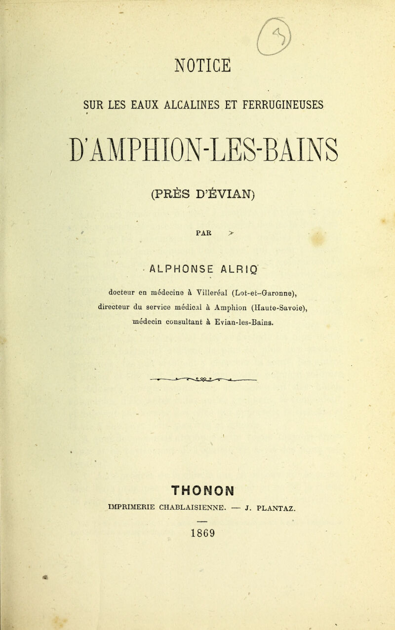 SUR LES EAUX ALCALINES ET FERRUGINEUSES D'AMPHION-LES-BAINS (PRÈS D'ÉVIAN) PAR ALPHONSE ÂLRIQ docteur en médecine à Villeréal (Lot-et-Garonne), directeur du service médical à Amphion (Haute-Savoie), médecin consultant à Evian-les-Bains. THOrîO^ IMPRIMERIE CHABLAISIENNE. — J. PLANTAZ, 1869