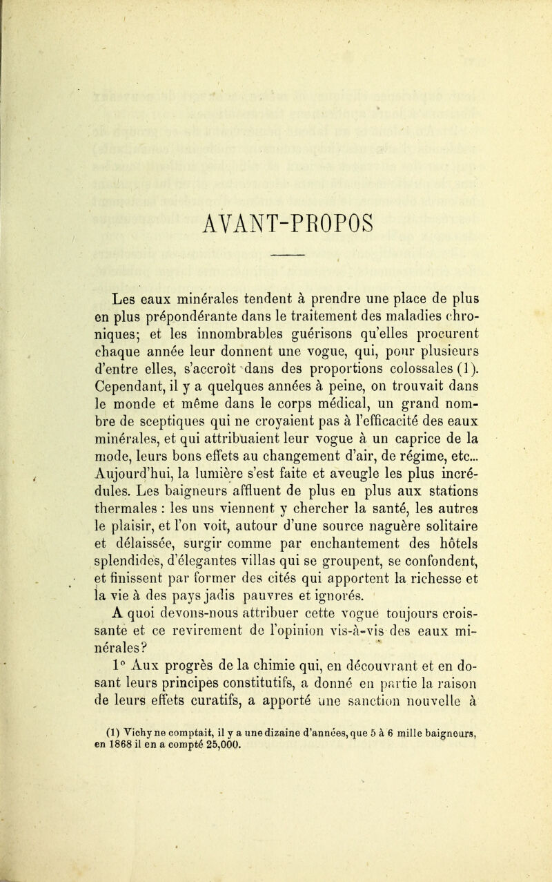 AVANT-PROPOS Les eaux minérales tendent à prendre une place de plus en plus prépondérante dans le traitement des maladies chro- niques; et les innombrables guérisons qu'elles procurent chaque année leur donnent une vogue, qui, pour plusieurs d'entre elles, s'accroît dans des proportions colossales (1 ). Cependant, il y a quelques années à peine, on trouvait dans le monde et même dans le corps médical, un grand nom- bre de sceptiques qui ne croyaient pas à l'efficacité des eaux minérales, et qui attribuaient leur vogue à un caprice de la mode, leurs bons effets au changement d'air, de régime, etc.. Aujourd'hui, la lumière s'est faite et aveugle les plus incré- dules. Les baigneurs affluent de plus en plus aux stations thermales : les uns viennent y chercher la santé, les autres le plaisir, et l'on voit, autour d'une source naguère solitaire et délaissée, surgir comme par enchantement des hôtels splendides, d'élégantes villas qui se groupent, se confondent, et finissent par former des cités qui apportent la richesse et la vie à des pays jadis pauvres et ignorés. A quoi devons-nous attribuer cette vogue toujours crois- sante et ce revirement de l'opinion vis-à-vis des eaux mi- nérales? 1^ Aux progrès de la chimie qui, en découvrant et en do- sant leurs principes constitutifs, a donné en partie la l'aison de leurs effets curatifs, a apporté une sanction nouvelle à (1) Vichy ne comptait, il y a une dizaine d'années, que 5 à 6 mille baignoars, en 1868 il en a compté 25,000.