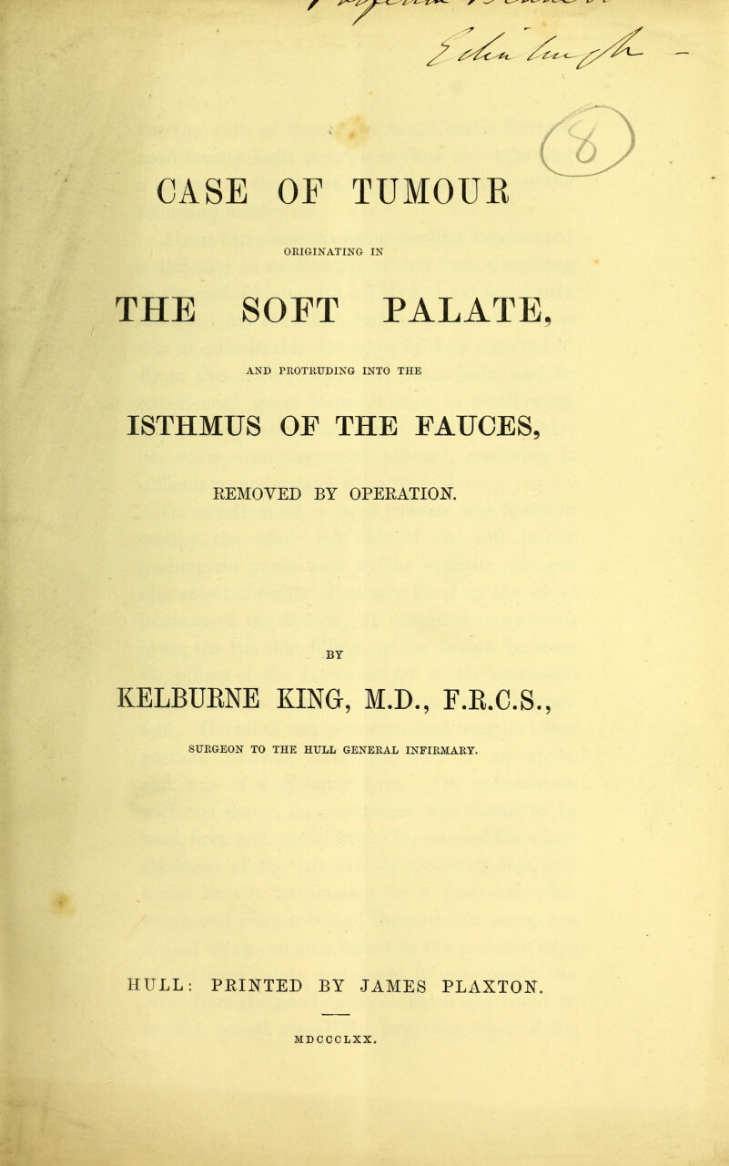 CASE OF TUMOUE OEIGINATING IN THE SOFT PALATE, AND PROTRUDING INTO THE ISTHMUS OF THE FAUCES, REMOVED BY OPERATION BY KELBUENE KING, M.D., F.E.C.S., SURGEON TO THE HULL GENERAL INFIRMARY. HULL: PRINTED BY JAMES PLAXTON. MDCCCLXX.