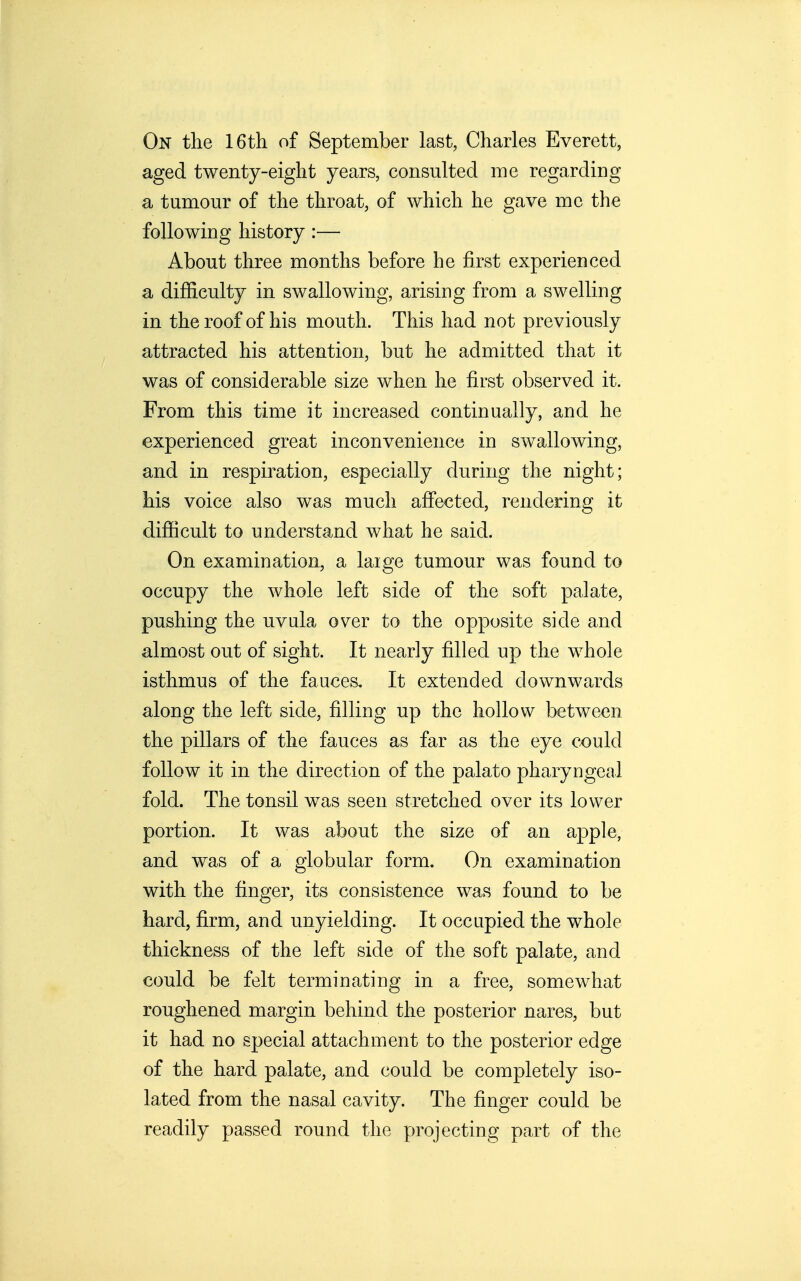 On the 16th of September last, Charles Everett, aged twenty-eight years, consulted me regarding a tumour of the throat, of which he gave me the following history :— About three months before he first experienced a difficulty in swallowing, arising from a swelling in the roof of his mouth. This had not previously attracted his attention, but he admitted that it was of considerable size when he first observed it. From this time it increased continually, and he experienced great inconvenience in swallowing, and in respiration, especially during the night; his voice also was much afiected, rendering it difiicult to understand what he said. On examination, a laige tumour was found to occupy the whole left side of the soft palate, pushing the uvula over to the opposite side and almost out of sight. It nearly filled up the whole isthmus of the fauces. It extended downwards along the left side, filling up the hollow between the pillars of the fauces as far as the eye could follow it in the direction of the palato pharyngeal fold. The tonsil was seen stretched over its lower portion. It was about the size of an apple, and was of a globular form. On examination with the finger, its consistence was found to be hard, firm, and unyielding. It occupied the whole thickness of the left side of the soft palate, and could be felt terminating in a free, somewhat roughened margin behind the posterior nares, but it had no special attachment to the posterior edge of the hard palate, and could be completely iso- lated from the nasal cavity. The finger could be readily passed round the projecting part of the