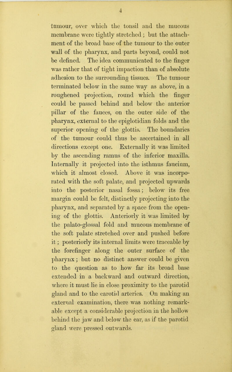 tumour, over which the tonsil and the mucous membrane were tightly stretched ; but the attach- ment of the broad base of the tumour to the outer wall of the pharynx, and parts beyond, could not be defined. The idea communicated to the finger was rather that of tight impaction than of absolute adhesion to the surrounding tissues. The tumour terminated below in the same way as above, in a roughened projection, round which the finger could be passed behind and below the anterior pillar of the fauces, on the outer side of the pharynx, external to the epiglotidian folds and the superior opening of the glottis. The boundaries of the tumour could thus be ascertained in all directions except one. Externally it was limited by the ascending ramus of the inferior maxilla. Internally it projected into the isthmus faucium, which it almost closed. Above it was incorpo- rated with the soft palate, and projected upwards into the posterior nasal fossa; below its free margin could be felt, distinctly projecting into the pharynx, and separated by a space from the open- ing of the glottis. Anteriorly it was limited by the palato-glossal fold and mucous membrane of the soft palate stretched over and pushed before it; posteriorly its internal limits were traceable by the forefinger along the outer surface of the pharynx; but no distinct answer could be given to the question as to how far its broad base extended in a backward and outward direction, where it must lie in close proximity to the parotid gland and to the carotid arteries. On making an external examination, there was nothing remark- able except a considerable projection in the hollo\\' behind the jaw and below the ear, as if the parotid gland were pressed outwards.