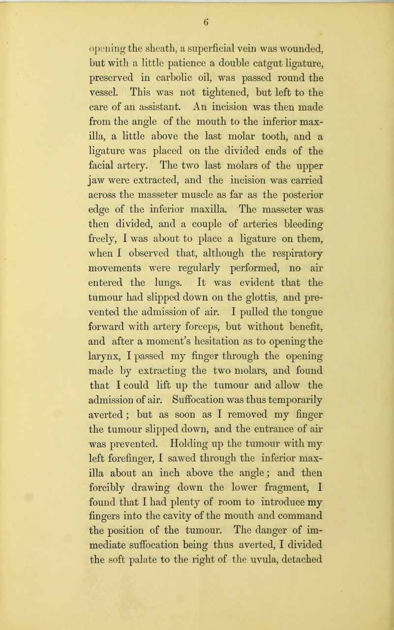 oj3ening the sheath, a superficial vein was wounded, but with a little patience a double catgut ligature, preserved in carbolic oil, was passed round the vessel. This was not tightened, but left to the care of an assistant. An incision was then made from the angle of the mouth to the inferior max- illa, a little above the last molar tooth, and a ligature was placed on the divided ends of the facial artery. The two last molars of the upper jaw were extracted, and the incision was carried across the masseter muscle as far as the posterior edge of the inferior maxilla. The masseter was then divided, and a couple of arteries bleeding freely, I was about to place a ligature on them, when 1 observed that, although the respiratory movements were regularly performed, no air entered the lungs. It was evident that the tumour had slipped down on the glottis, and pre- vented the admission of air. I pulled the tongue forward with artery forceps, but without benefit, and after a moment's hesitation as to opening the larynx, I passed my finger through the opening made by extracting the two molars, and found that I could lift up the tumour and allow the admission of air. Sufibcation was thus temporarily averted ; but as soon as I removed my finger the tumour slipped down, and the entrance of air was prevented. Holding up the tumour with my left forefinger, I sawed through the inferior max- illa about an inch above the angle; and then forcibly drawing down the lower fragment, I found that I had plenty of room to introduce my fingers into the cavity of the mouth and command the position of the tumour. The danger of im- mediate sufibcation being thus averted, I divided the soft palate to the right of the uvula, detached